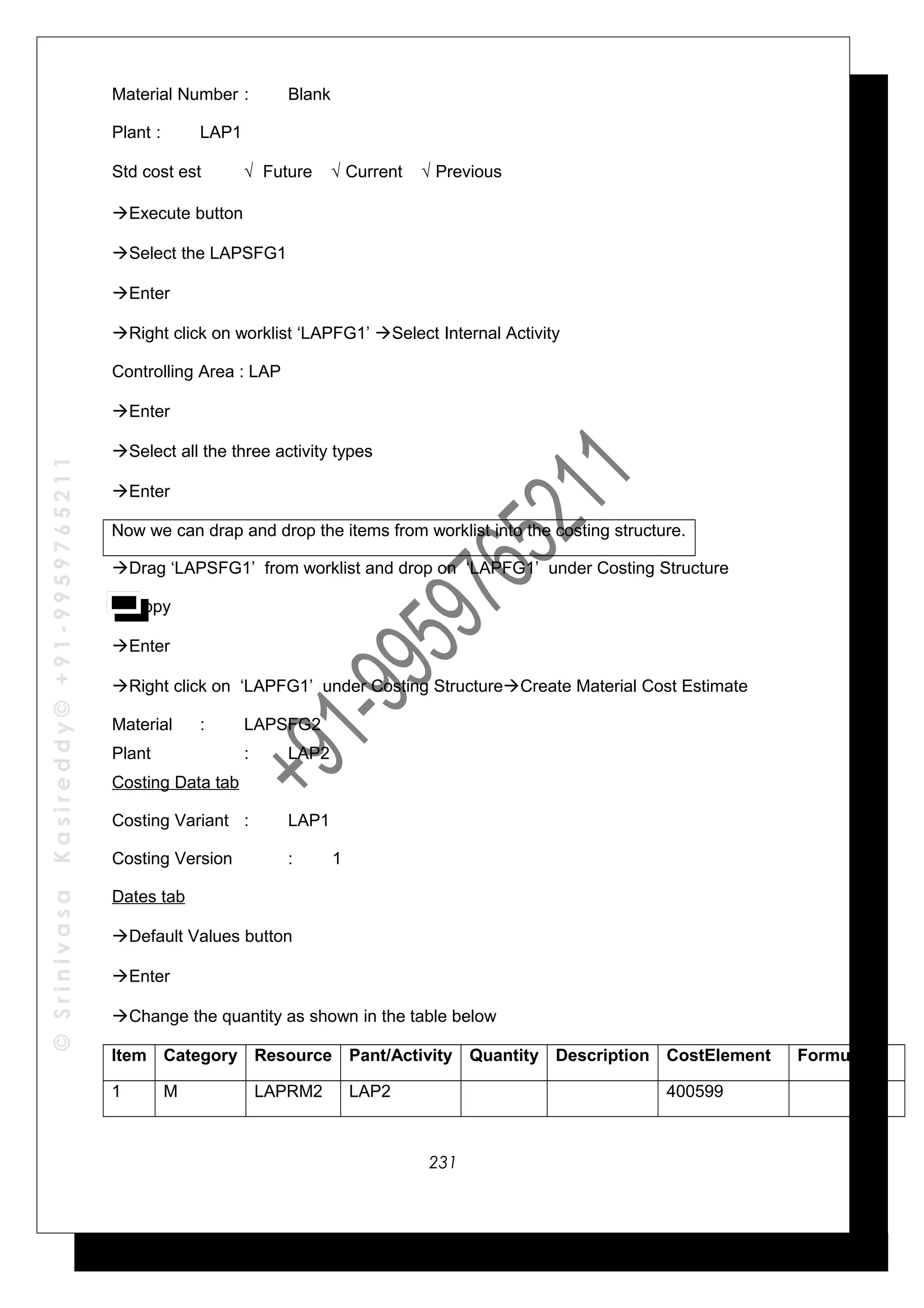 ©SrinivasaKasireddy©+91-9959765211
Material Number : Blank
Plant : LAP1
Std cost est √ Future √ Current √ Previous
Execute button
Select the LAPSFG1
Enter
Right click on worklist ‘LAPFG1’ Select Internal Activity
Controlling Area : LAP
Enter
Select all the three activity types
Enter
Now we can drap and drop the items from worklist into the costing structure.
Drag ‘LAPSFG1’ from worklist and drop on ‘LAPFG1’ under Costing Structure
Copy
Enter
Right click on ‘LAPFG1’ under Costing StructureCreate Material Cost Estimate
Material : LAPSFG2
Plant : LAP2
Costing Data tab
Costing Variant : LAP1
Costing Version : 1
Dates tab
Default Values button
Enter
Change the quantity as shown in the table below
Item Category Resource Pant/Activity Quantity Description CostElement Formula
1 M LAPRM2 LAP2 400599
231
 