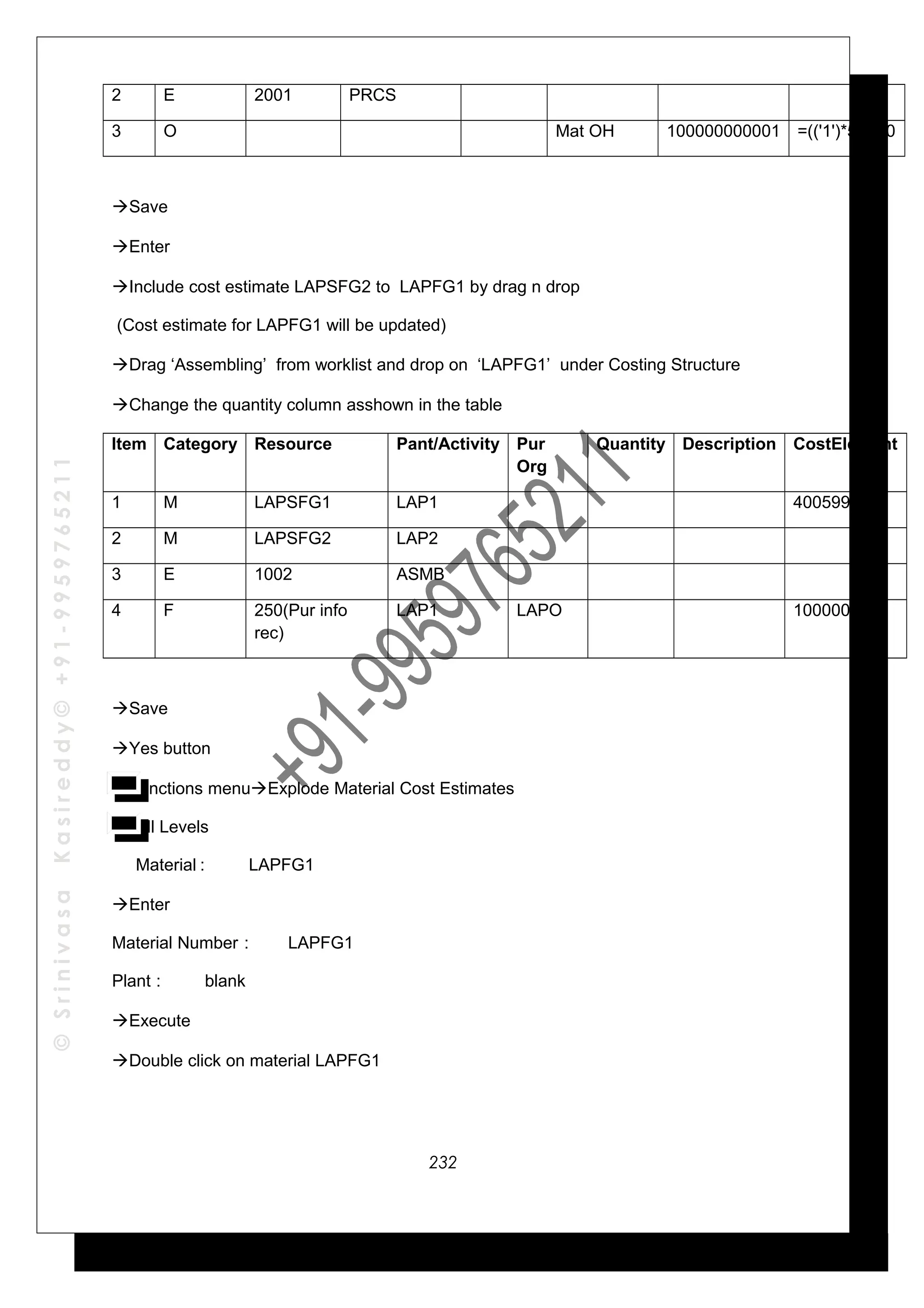 ©SrinivasaKasireddy©+91-9959765211
2 E 2001 PRCS
3 O Mat OH 100000000001 =(('1')*5)/100
Save
Enter
Include cost estimate LAPSFG2 to LAPFG1 by drag n drop
(Cost estimate for LAPFG1 will be updated)
Drag ‘Assembling’ from worklist and drop on ‘LAPFG1’ under Costing Structure
Change the quantity column asshown in the table
Item Category Resource Pant/Activity Pur
Org
Quantity Description CostElement
1 M LAPSFG1 LAP1 400599
2 M LAPSFG2 LAP2
3 E 1002 ASMB
4 F 250(Pur info
rec)
LAP1 LAPO 1000000002
Save
Yes button
Functions menuExplode Material Cost Estimates
All Levels
Material : LAPFG1
Enter
Material Number : LAPFG1
Plant : blank
Execute
Double click on material LAPFG1
232
 