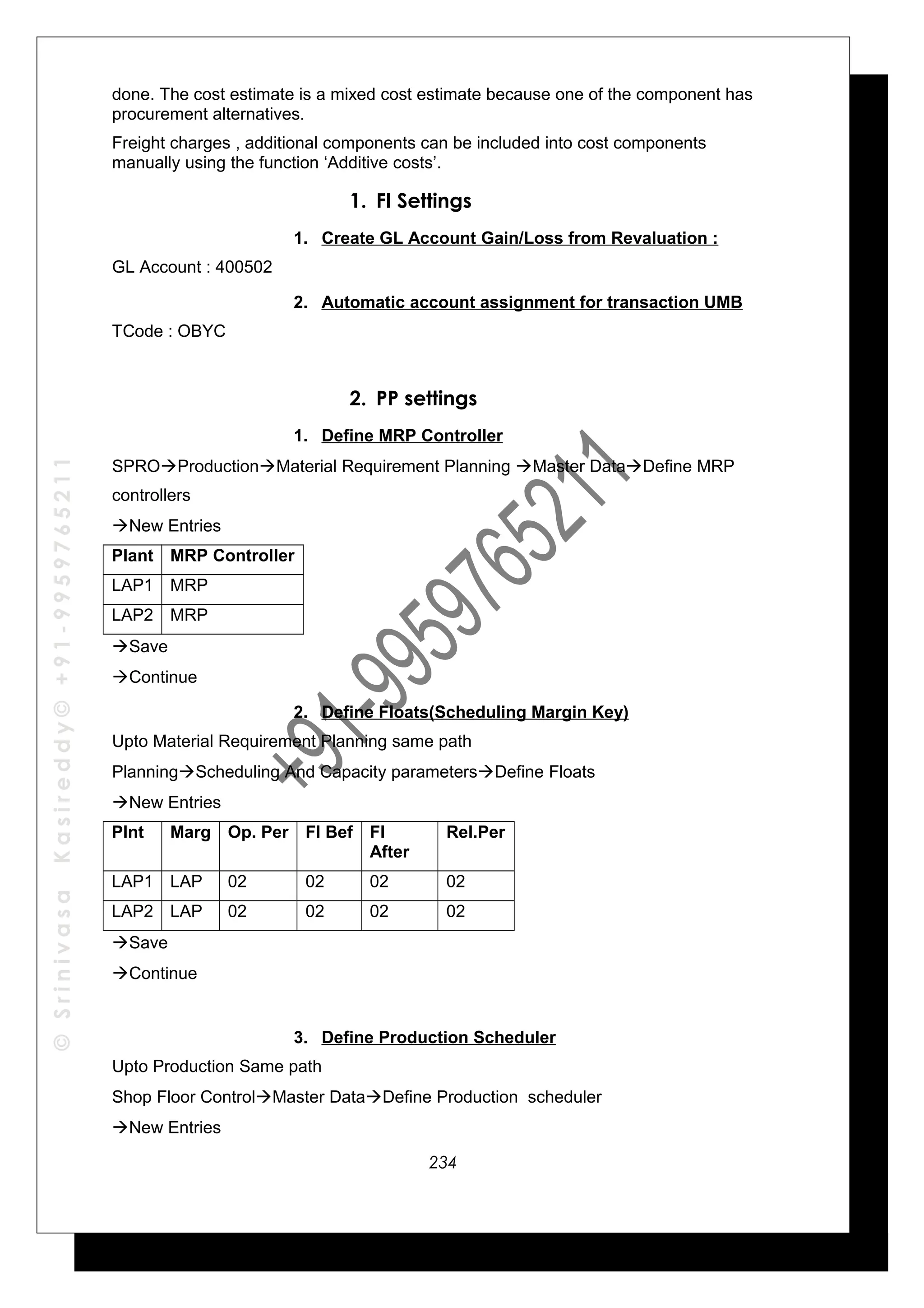 ©SrinivasaKasireddy©+91-9959765211
done. The cost estimate is a mixed cost estimate because one of the component has
procurement alternatives.
Freight charges , additional components can be included into cost components
manually using the function ‘Additive costs’.
1. FI Settings
1. Create GL Account Gain/Loss from Revaluation :
GL Account : 400502
2. Automatic account assignment for transaction UMB
TCode : OBYC
2. PP settings
1. Define MRP Controller
SPROProductionMaterial Requirement Planning Master DataDefine MRP
controllers
New Entries
Plant MRP Controller
LAP1 MRP
LAP2 MRP
Save
Continue
2. Define Floats(Scheduling Margin Key)
Upto Material Requirement Planning same path
PlanningScheduling And Capacity parametersDefine Floats
New Entries
Plnt Marg Op. Per FI Bef FI
After
Rel.Per
LAP1 LAP 02 02 02 02
LAP2 LAP 02 02 02 02
Save
Continue
3. Define Production Scheduler
Upto Production Same path
Shop Floor ControlMaster DataDefine Production scheduler
New Entries
234
 