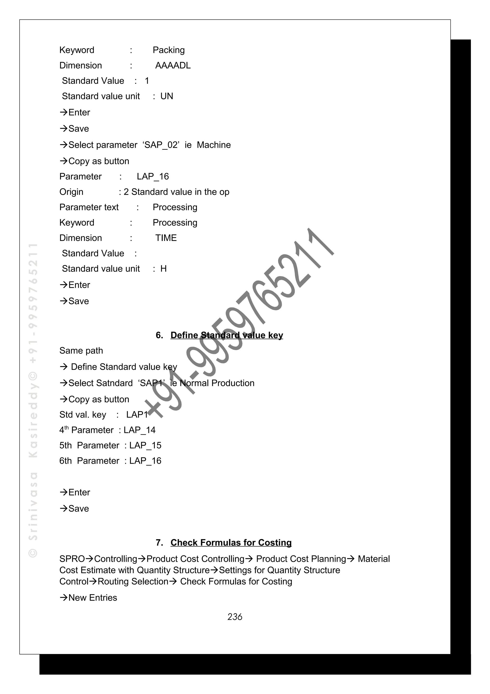 ©SrinivasaKasireddy©+91-9959765211
Keyword : Packing
Dimension : AAAADL
Standard Value : 1
Standard value unit : UN
Enter
Save
Select parameter ‘SAP_02’ ie Machine
Copy as button
Parameter : LAP_16
Origin : 2 Standard value in the op
Parameter text : Processing
Keyword : Processing
Dimension : TIME
Standard Value :
Standard value unit : H
Enter
Save
6. Define Standard value key
Same path
 Define Standard value key
Select Satndard ‘SAP1’ ie Normal Production
Copy as button
Std val. key : LAP1
4th
Parameter : LAP_14
5th Parameter : LAP_15
6th Parameter : LAP_16
Enter
Save
7. Check Formulas for Costing
SPROControllingProduct Cost Controlling Product Cost Planning Material
Cost Estimate with Quantity StructureSettings for Quantity Structure
ControlRouting Selection Check Formulas for Costing
New Entries
236
 