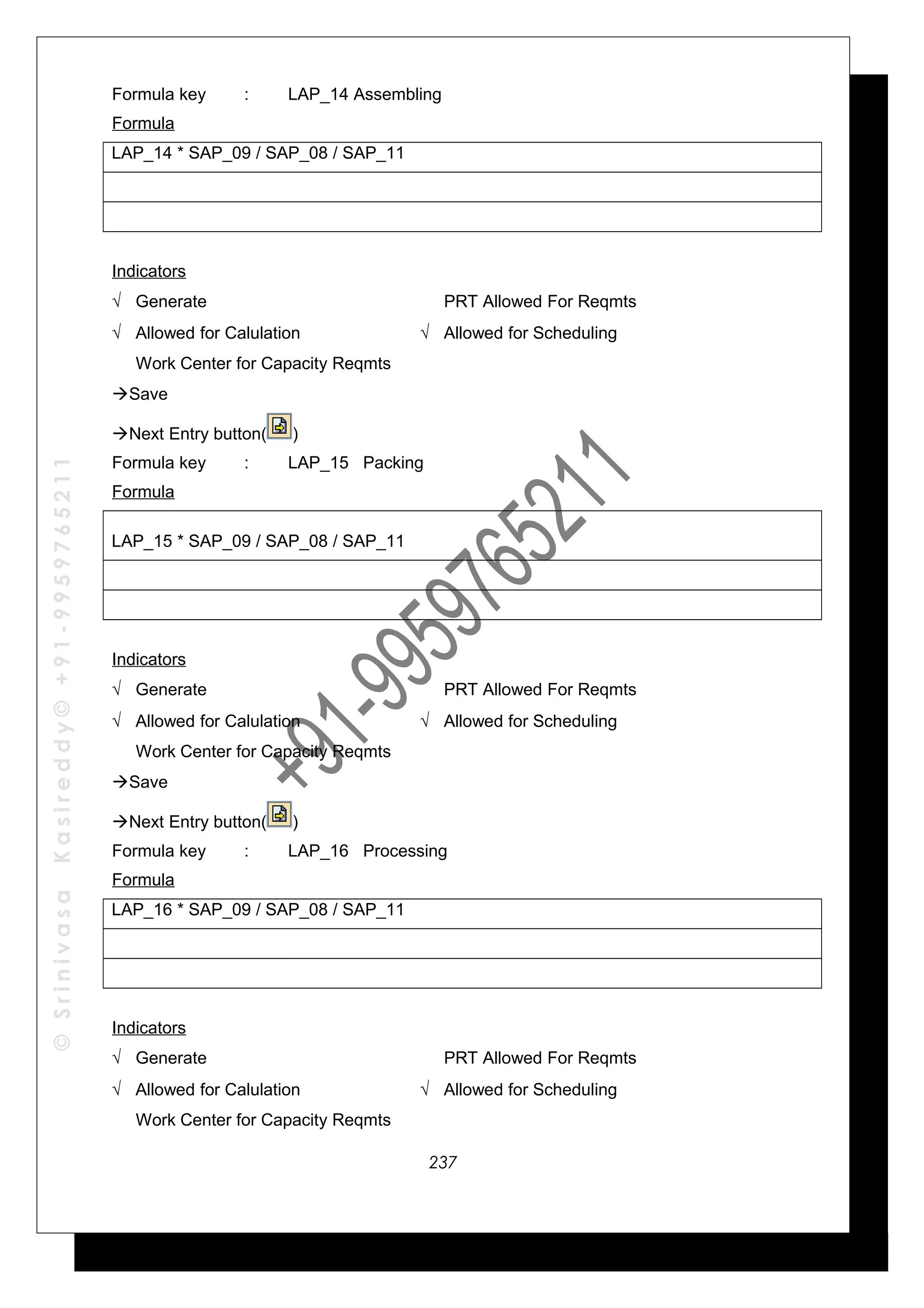©SrinivasaKasireddy©+91-9959765211
Formula key : LAP_14 Assembling
Formula
LAP_14 * SAP_09 / SAP_08 / SAP_11
Indicators
√ Generate PRT Allowed For Reqmts
√ Allowed for Calulation √ Allowed for Scheduling
Work Center for Capacity Reqmts
Save
Next Entry button( )
Formula key : LAP_15 Packing
Formula
LAP_15 * SAP_09 / SAP_08 / SAP_11
Indicators
√ Generate PRT Allowed For Reqmts
√ Allowed for Calulation √ Allowed for Scheduling
Work Center for Capacity Reqmts
Save
Next Entry button( )
Formula key : LAP_16 Processing
Formula
LAP_16 * SAP_09 / SAP_08 / SAP_11
Indicators
√ Generate PRT Allowed For Reqmts
√ Allowed for Calulation √ Allowed for Scheduling
Work Center for Capacity Reqmts
237
 
