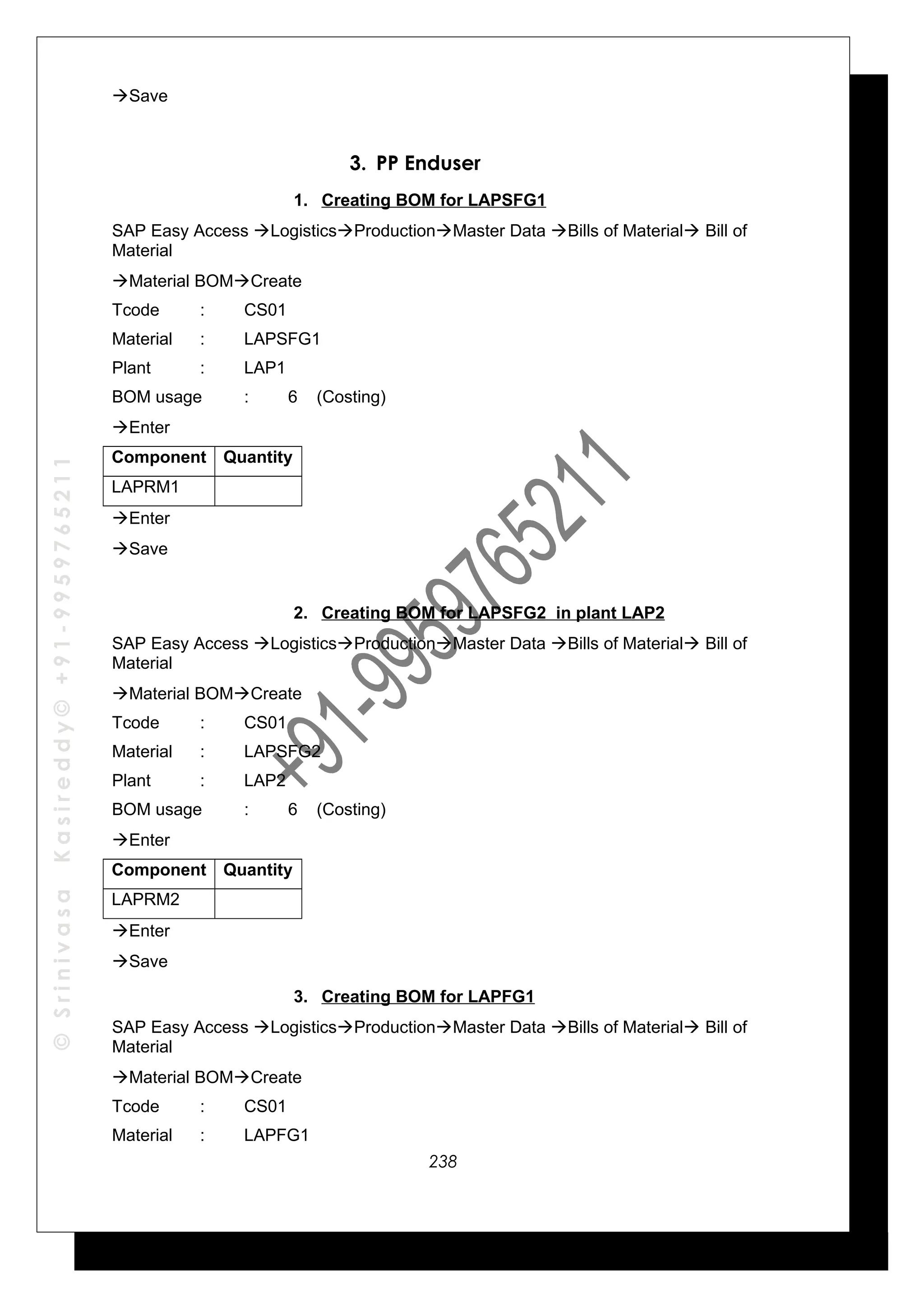 ©SrinivasaKasireddy©+91-9959765211
Save
3. PP Enduser
1. Creating BOM for LAPSFG1
SAP Easy Access LogisticsProductionMaster Data Bills of Material Bill of
Material
Material BOMCreate
Tcode : CS01
Material : LAPSFG1
Plant : LAP1
BOM usage : 6 (Costing)
Enter
Component Quantity
LAPRM1
Enter
Save
2. Creating BOM for LAPSFG2 in plant LAP2
SAP Easy Access LogisticsProductionMaster Data Bills of Material Bill of
Material
Material BOMCreate
Tcode : CS01
Material : LAPSFG2
Plant : LAP2
BOM usage : 6 (Costing)
Enter
Component Quantity
LAPRM2
Enter
Save
3. Creating BOM for LAPFG1
SAP Easy Access LogisticsProductionMaster Data Bills of Material Bill of
Material
Material BOMCreate
Tcode : CS01
Material : LAPFG1
238
 