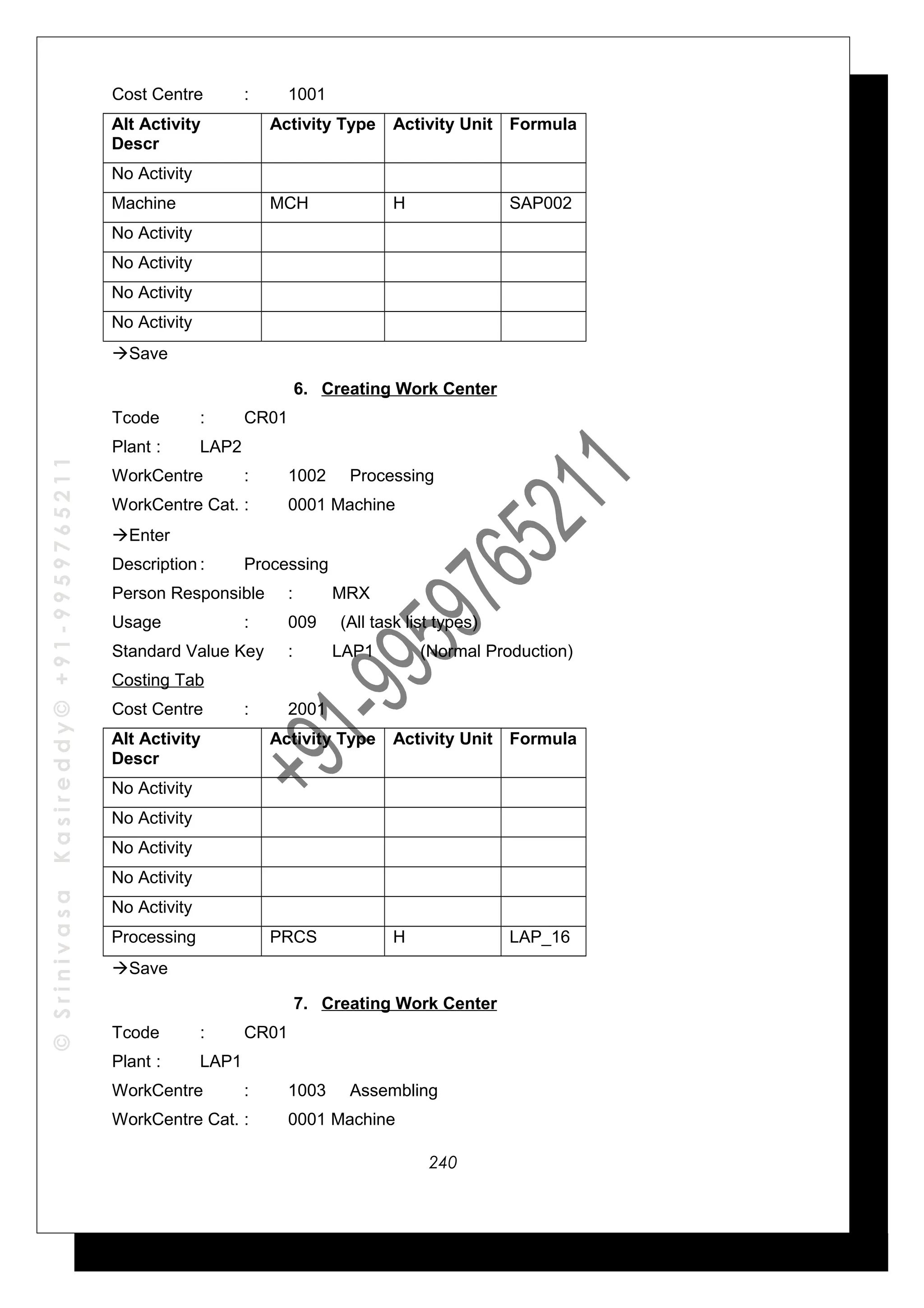 ©SrinivasaKasireddy©+91-9959765211
Cost Centre : 1001
Alt Activity
Descr
Activity Type Activity Unit Formula
No Activity
Machine MCH H SAP002
No Activity
No Activity
No Activity
No Activity
Save
6. Creating Work Center
Tcode : CR01
Plant : LAP2
WorkCentre : 1002 Processing
WorkCentre Cat. : 0001 Machine
Enter
Description : Processing
Person Responsible : MRX
Usage : 009 (All task list types)
Standard Value Key : LAP1 (Normal Production)
Costing Tab
Cost Centre : 2001
Alt Activity
Descr
Activity Type Activity Unit Formula
No Activity
No Activity
No Activity
No Activity
No Activity
Processing PRCS H LAP_16
Save
7. Creating Work Center
Tcode : CR01
Plant : LAP1
WorkCentre : 1003 Assembling
WorkCentre Cat. : 0001 Machine
240
 