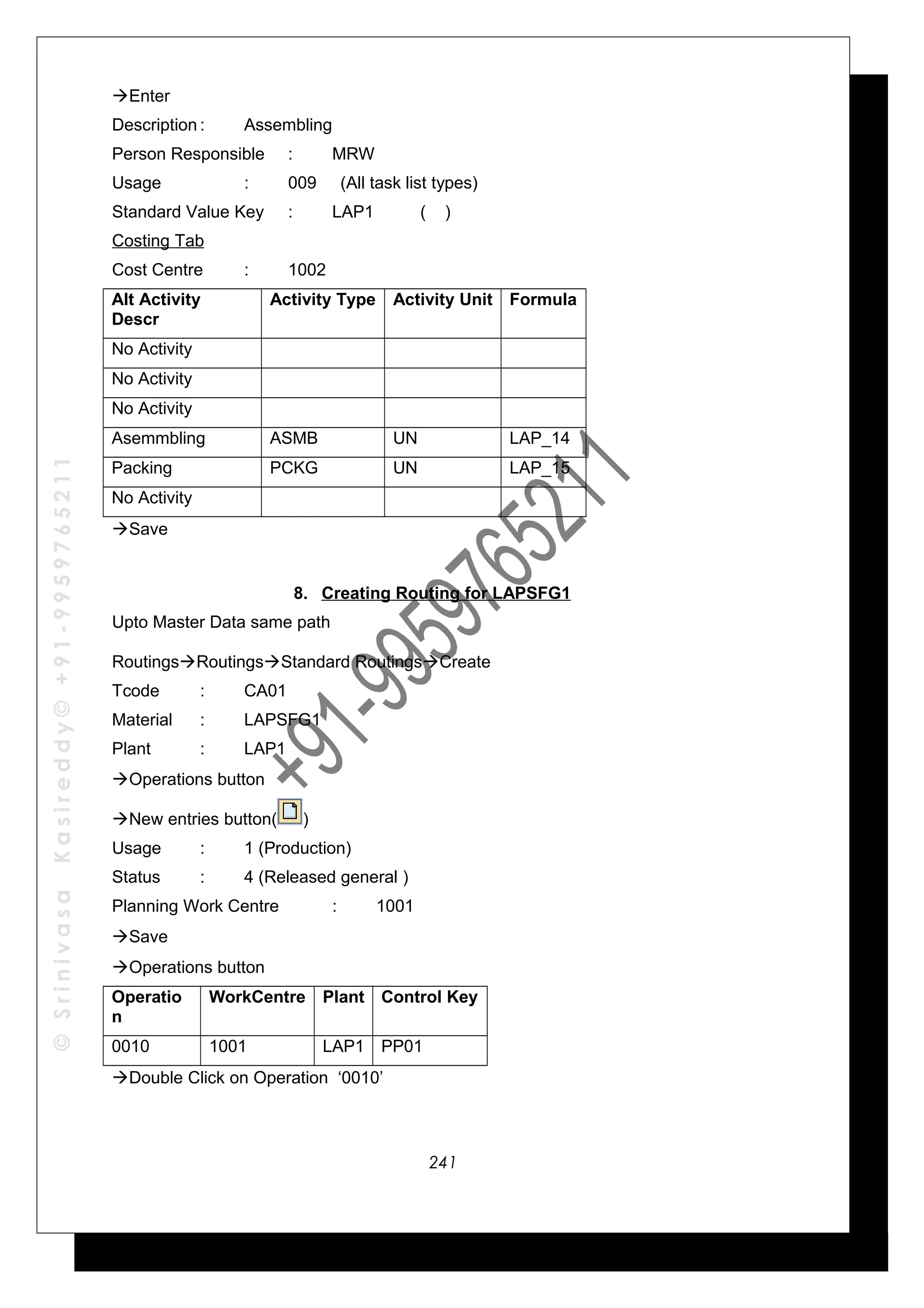 ©SrinivasaKasireddy©+91-9959765211
Enter
Description : Assembling
Person Responsible : MRW
Usage : 009 (All task list types)
Standard Value Key : LAP1 ( )
Costing Tab
Cost Centre : 1002
Alt Activity
Descr
Activity Type Activity Unit Formula
No Activity
No Activity
No Activity
Asemmbling ASMB UN LAP_14
Packing PCKG UN LAP_15
No Activity
Save
8. Creating Routing for LAPSFG1
Upto Master Data same path
RoutingsRoutingsStandard RoutingsCreate
Tcode : CA01
Material : LAPSFG1
Plant : LAP1
Operations button
New entries button( )
Usage : 1 (Production)
Status : 4 (Released general )
Planning Work Centre : 1001
Save
Operations button
Operatio
n
WorkCentre Plant Control Key
0010 1001 LAP1 PP01
Double Click on Operation ‘0010’
241
 