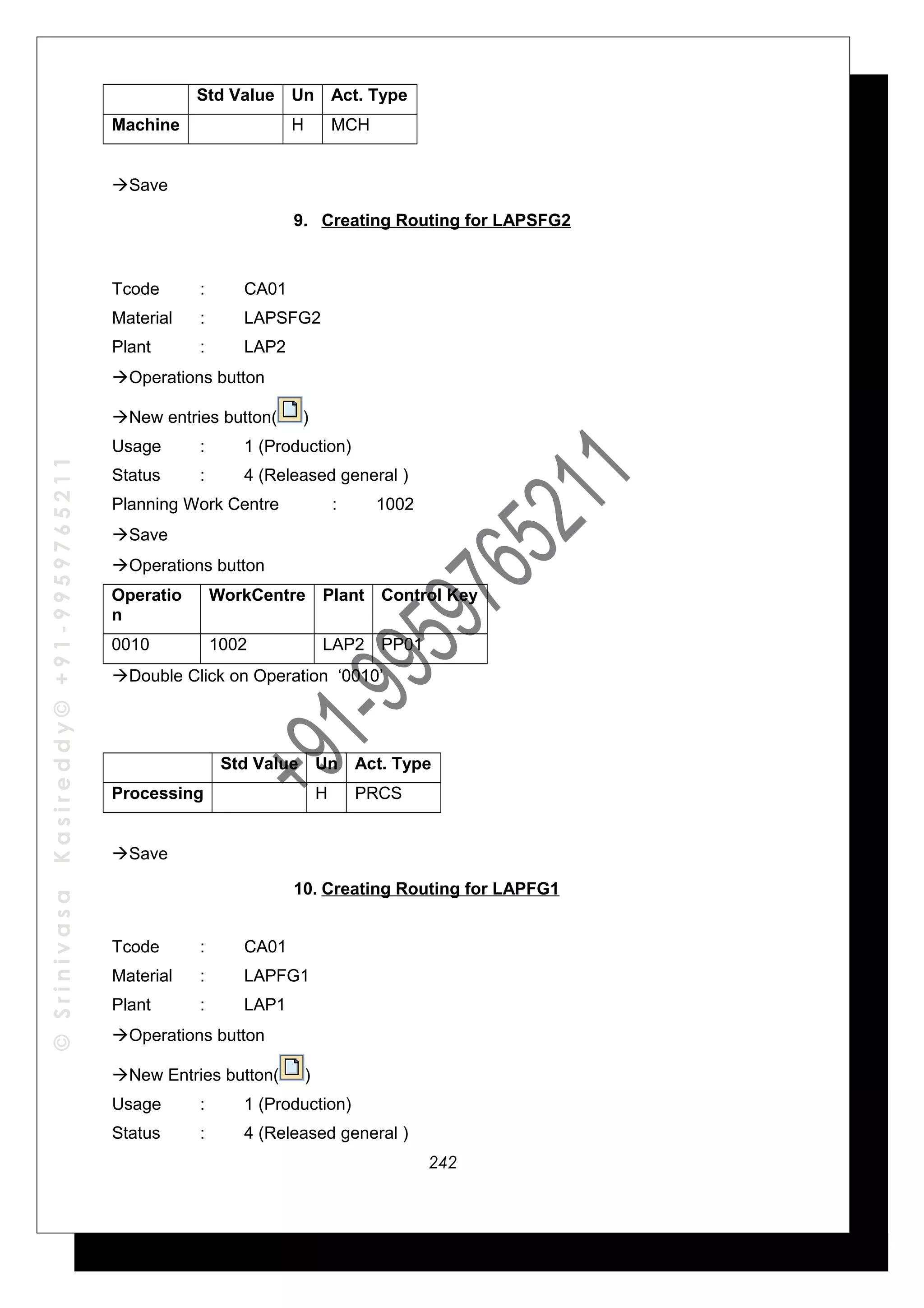 ©SrinivasaKasireddy©+91-9959765211
Std Value Un Act. Type
Machine H MCH
Save
9. Creating Routing for LAPSFG2
Tcode : CA01
Material : LAPSFG2
Plant : LAP2
Operations button
New entries button( )
Usage : 1 (Production)
Status : 4 (Released general )
Planning Work Centre : 1002
Save
Operations button
Operatio
n
WorkCentre Plant Control Key
0010 1002 LAP2 PP01
Double Click on Operation ‘0010’
Std Value Un Act. Type
Processing H PRCS
Save
10. Creating Routing for LAPFG1
Tcode : CA01
Material : LAPFG1
Plant : LAP1
Operations button
New Entries button( )
Usage : 1 (Production)
Status : 4 (Released general )
242
 