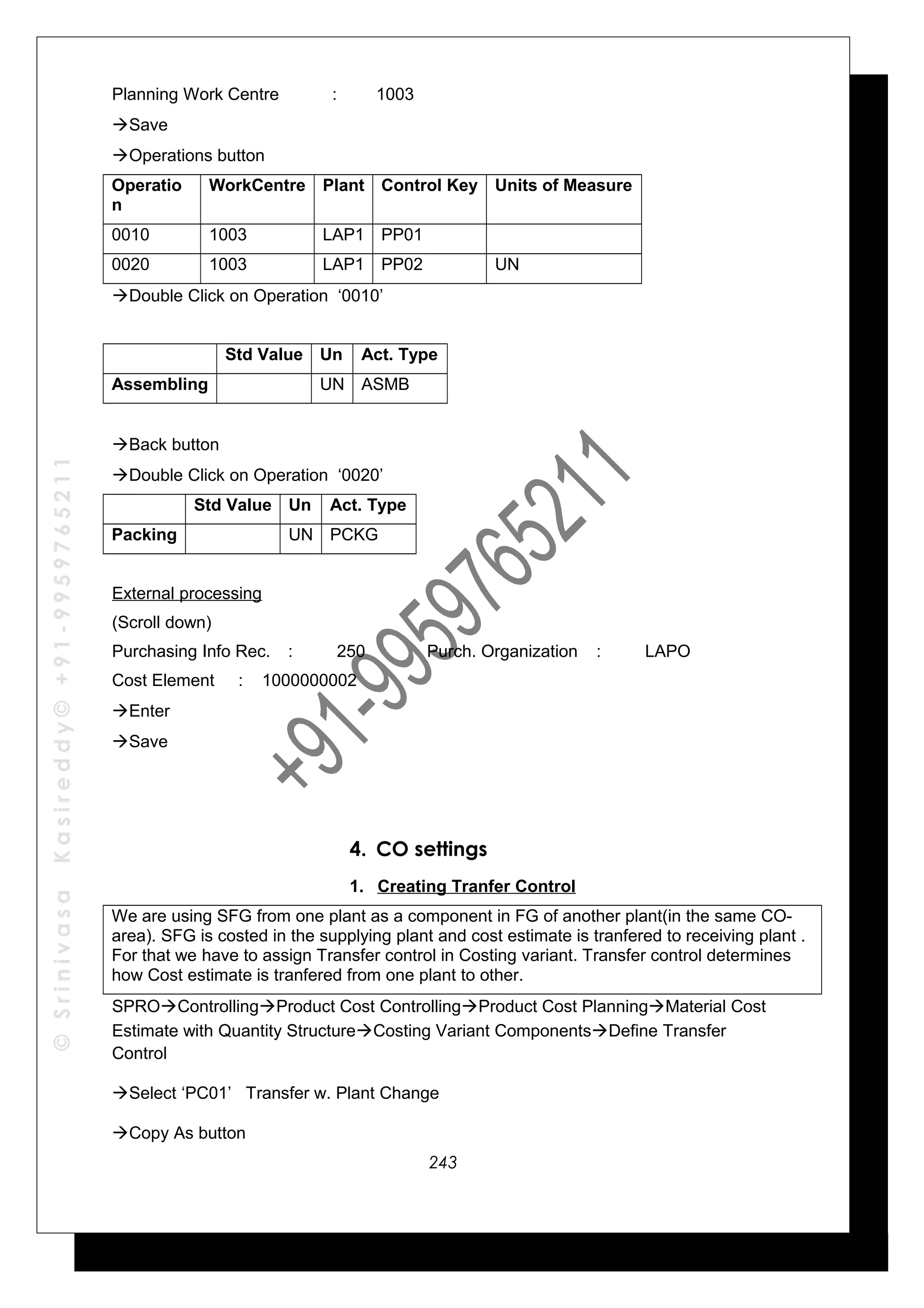 ©SrinivasaKasireddy©+91-9959765211
Planning Work Centre : 1003
Save
Operations button
Operatio
n
WorkCentre Plant Control Key Units of Measure
0010 1003 LAP1 PP01
0020 1003 LAP1 PP02 UN
Double Click on Operation ‘0010’
Std Value Un Act. Type
Assembling UN ASMB
Back button
Double Click on Operation ‘0020’
Std Value Un Act. Type
Packing UN PCKG
External processing
(Scroll down)
Purchasing Info Rec. : 250 Purch. Organization : LAPO
Cost Element : 1000000002
Enter
Save
4. CO settings
1. Creating Tranfer Control
We are using SFG from one plant as a component in FG of another plant(in the same CO-
area). SFG is costed in the supplying plant and cost estimate is tranfered to receiving plant .
For that we have to assign Transfer control in Costing variant. Transfer control determines
how Cost estimate is tranfered from one plant to other.
SPROControllingProduct Cost ControllingProduct Cost PlanningMaterial Cost
Estimate with Quantity StructureCosting Variant ComponentsDefine Transfer
Control
Select ‘PC01’ Transfer w. Plant Change
Copy As button
243
 
