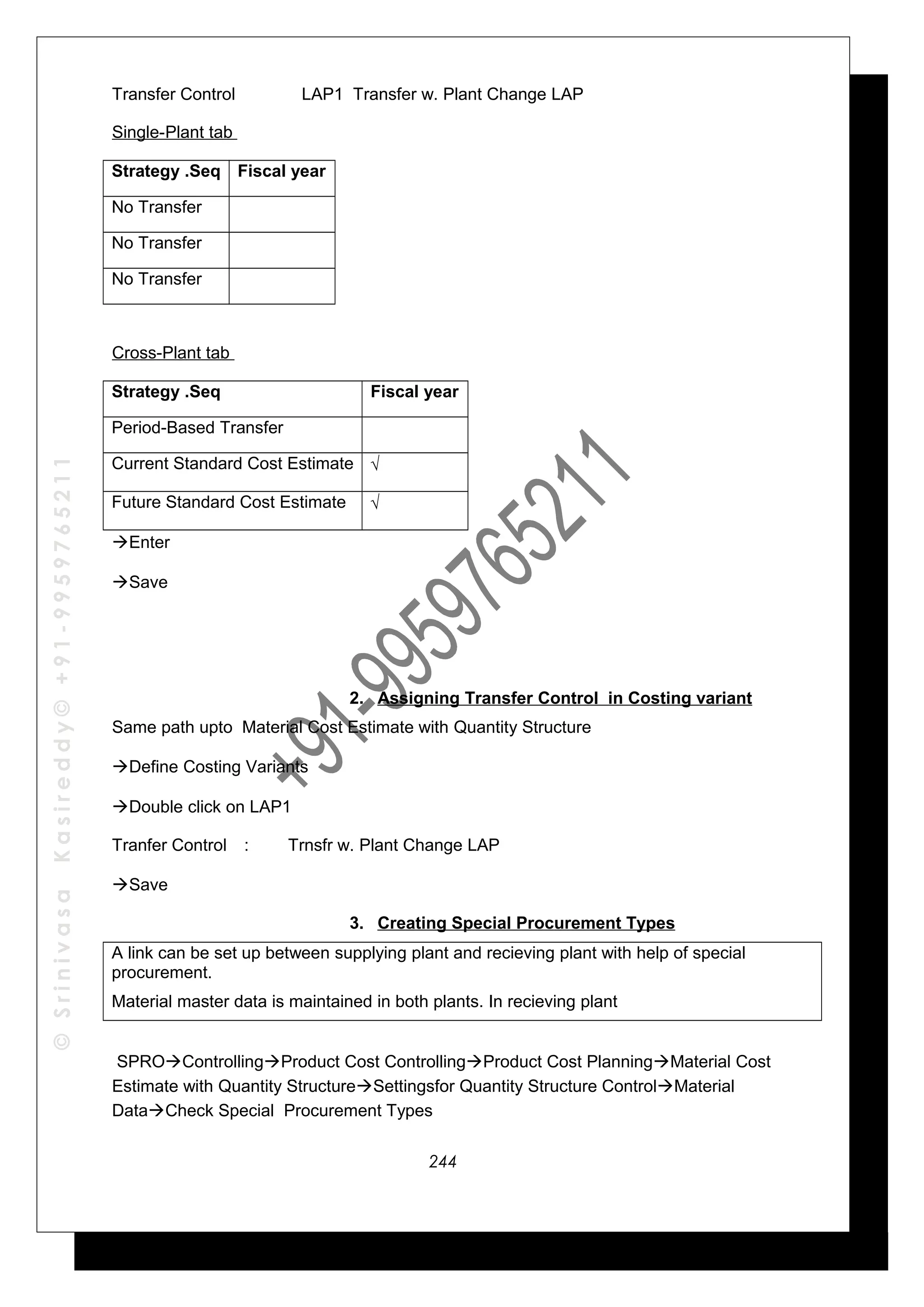 ©SrinivasaKasireddy©+91-9959765211
Transfer Control LAP1 Transfer w. Plant Change LAP
Single-Plant tab
Strategy .Seq Fiscal year
No Transfer
No Transfer
No Transfer
Cross-Plant tab
Strategy .Seq Fiscal year
Period-Based Transfer
Current Standard Cost Estimate √
Future Standard Cost Estimate √
Enter
Save
2. Assigning Transfer Control in Costing variant
Same path upto Material Cost Estimate with Quantity Structure
Define Costing Variants
Double click on LAP1
Tranfer Control : Trnsfr w. Plant Change LAP
Save
3. Creating Special Procurement Types
A link can be set up between supplying plant and recieving plant with help of special
procurement.
Material master data is maintained in both plants. In recieving plant
SPROControllingProduct Cost ControllingProduct Cost PlanningMaterial Cost
Estimate with Quantity StructureSettingsfor Quantity Structure ControlMaterial
DataCheck Special Procurement Types
244
 