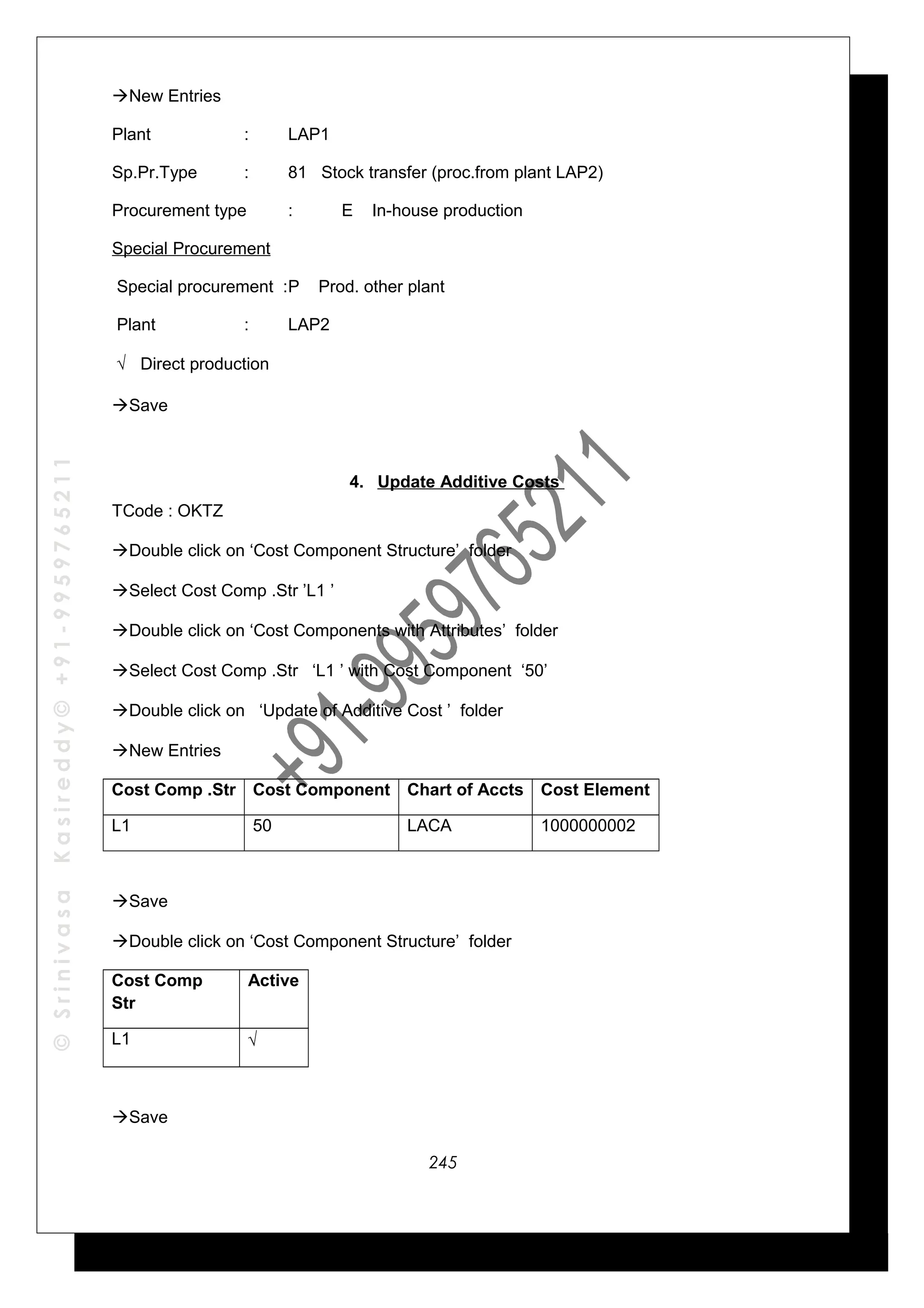 ©SrinivasaKasireddy©+91-9959765211
New Entries
Plant : LAP1
Sp.Pr.Type : 81 Stock transfer (proc.from plant LAP2)
Procurement type : E In-house production
Special Procurement
Special procurement :P Prod. other plant
Plant : LAP2
√ Direct production
Save
4. Update Additive Costs
TCode : OKTZ
Double click on ‘Cost Component Structure’ folder
Select Cost Comp .Str ’L1 ’
Double click on ‘Cost Components with Attributes’ folder
Select Cost Comp .Str ‘L1 ’ with Cost Component ‘50’
Double click on ‘Update of Additive Cost ’ folder
New Entries
Cost Comp .Str Cost Component Chart of Accts Cost Element
L1 50 LACA 1000000002
Save
Double click on ‘Cost Component Structure’ folder
Cost Comp
Str
Active
L1 √
Save
245
 