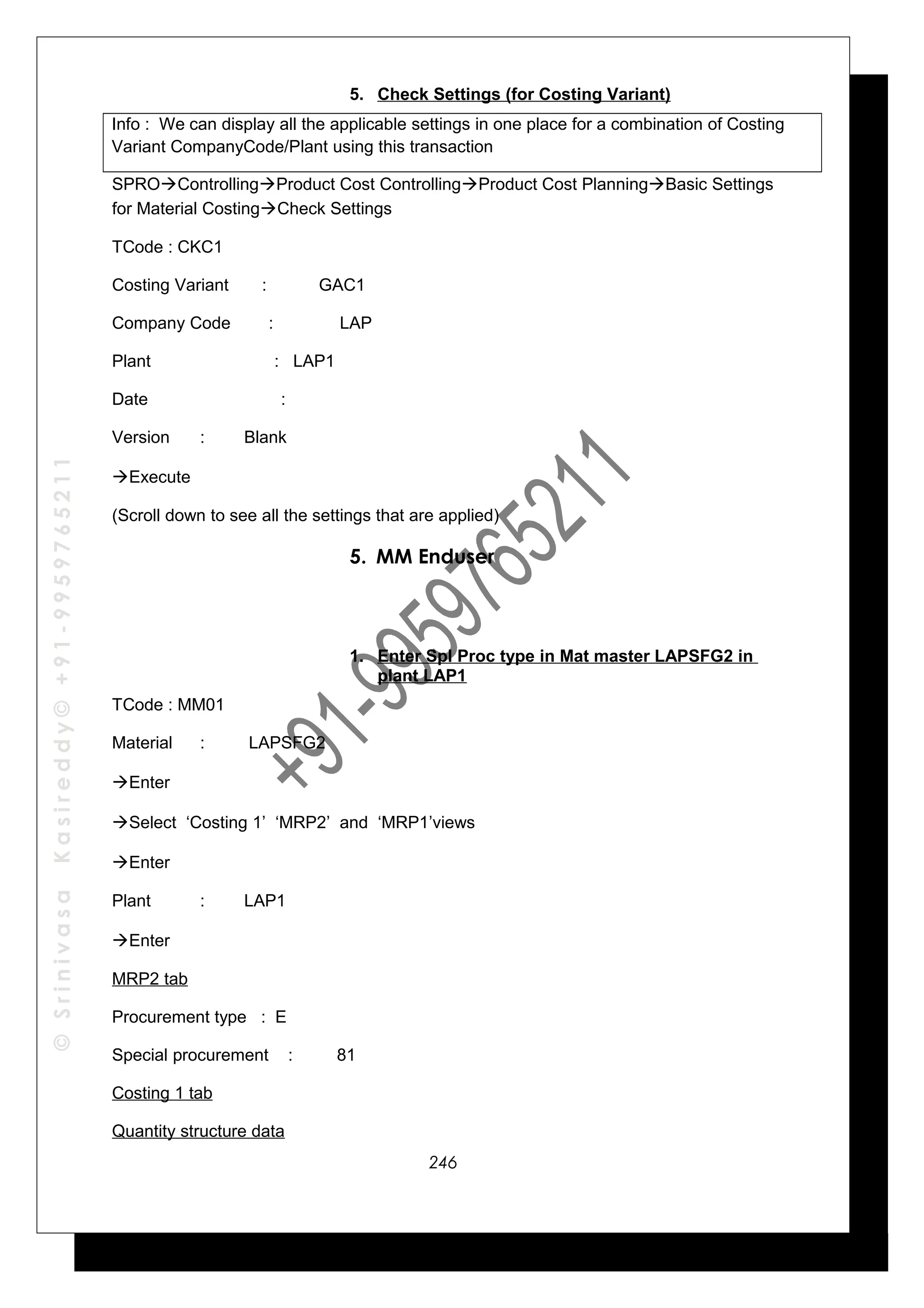 ©SrinivasaKasireddy©+91-9959765211
5. Check Settings (for Costing Variant)
Info : We can display all the applicable settings in one place for a combination of Costing
Variant CompanyCode/Plant using this transaction
SPROControllingProduct Cost ControllingProduct Cost PlanningBasic Settings
for Material CostingCheck Settings
TCode : CKC1
Costing Variant : GAC1
Company Code : LAP
Plant : LAP1
Date :
Version : Blank
Execute
(Scroll down to see all the settings that are applied)
5. MM Enduser
1. Enter Spl Proc type in Mat master LAPSFG2 in
plant LAP1
TCode : MM01
Material : LAPSFG2
Enter
Select ‘Costing 1’ ‘MRP2’ and ‘MRP1’views
Enter
Plant : LAP1
Enter
MRP2 tab
Procurement type : E
Special procurement : 81
Costing 1 tab
Quantity structure data
246
 