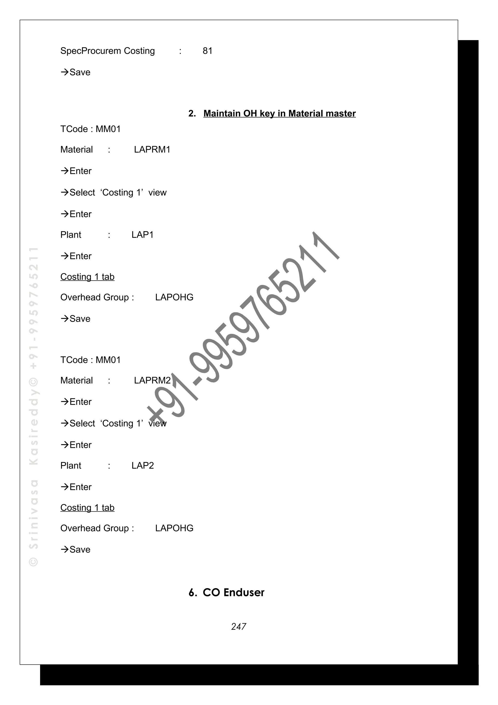 ©SrinivasaKasireddy©+91-9959765211
SpecProcurem Costing : 81
Save
2. Maintain OH key in Material master
TCode : MM01
Material : LAPRM1
Enter
Select ‘Costing 1’ view
Enter
Plant : LAP1
Enter
Costing 1 tab
Overhead Group : LAPOHG
Save
TCode : MM01
Material : LAPRM2
Enter
Select ‘Costing 1’ view
Enter
Plant : LAP2
Enter
Costing 1 tab
Overhead Group : LAPOHG
Save
6. CO Enduser
247
 