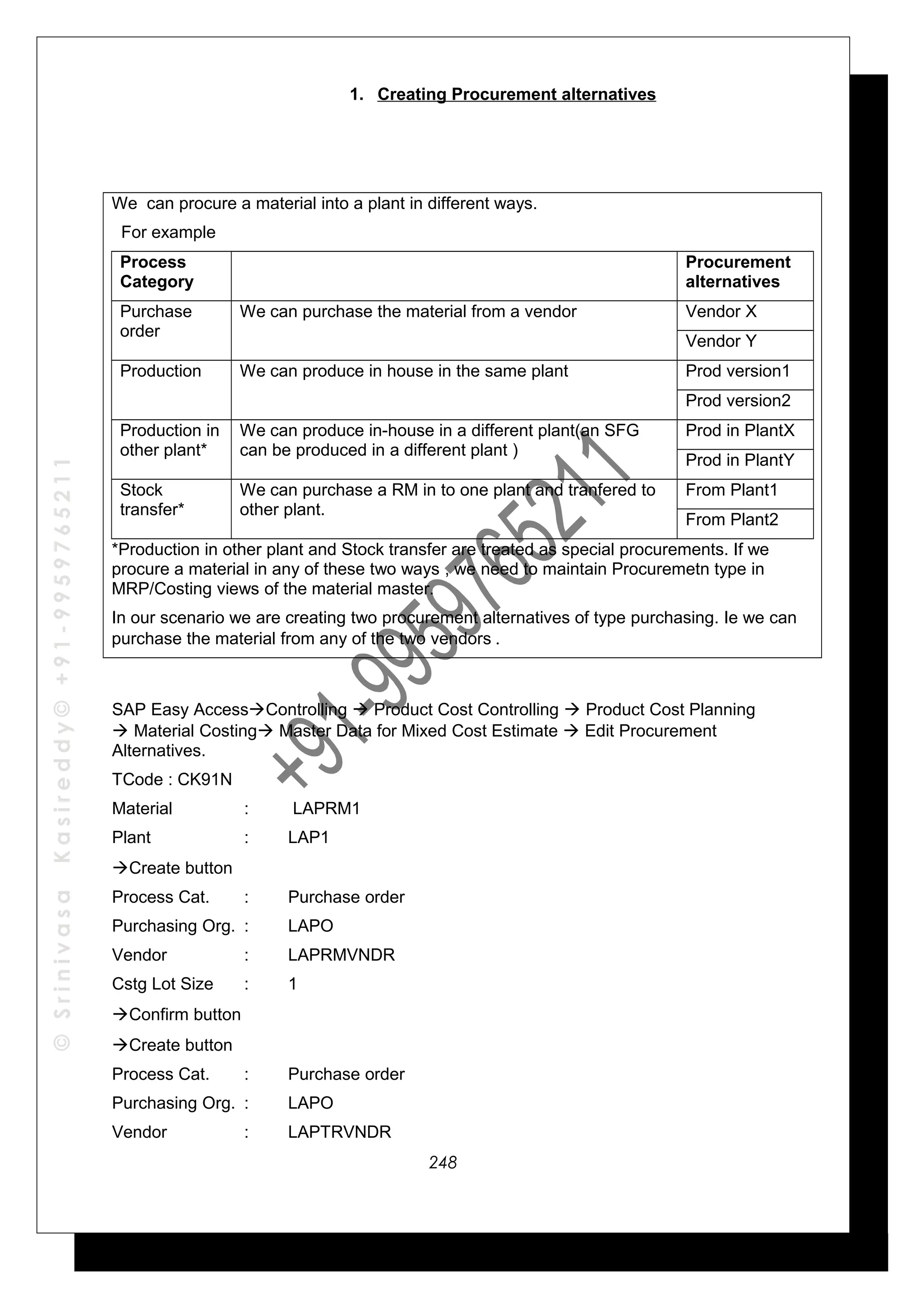©SrinivasaKasireddy©+91-9959765211
1. Creating Procurement alternatives
We can procure a material into a plant in different ways.
For example
Process
Category
Procurement
alternatives
Purchase
order
We can purchase the material from a vendor Vendor X
Vendor Y
Production We can produce in house in the same plant Prod version1
Prod version2
Production in
other plant*
We can produce in-house in a different plant(an SFG
can be produced in a different plant )
Prod in PlantX
Prod in PlantY
Stock
transfer*
We can purchase a RM in to one plant and tranfered to
other plant.
From Plant1
From Plant2
*Production in other plant and Stock transfer are treated as special procurements. If we
procure a material in any of these two ways , we need to maintain Procuremetn type in
MRP/Costing views of the material master.
In our scenario we are creating two procurement alternatives of type purchasing. Ie we can
purchase the material from any of the two vendors .
SAP Easy AccessControlling  Product Cost Controlling  Product Cost Planning
 Material Costing Master Data for Mixed Cost Estimate  Edit Procurement
Alternatives.
TCode : CK91N
Material : LAPRM1
Plant : LAP1
Create button
Process Cat. : Purchase order
Purchasing Org. : LAPO
Vendor : LAPRMVNDR
Cstg Lot Size : 1
Confirm button
Create button
Process Cat. : Purchase order
Purchasing Org. : LAPO
Vendor : LAPTRVNDR
248
 