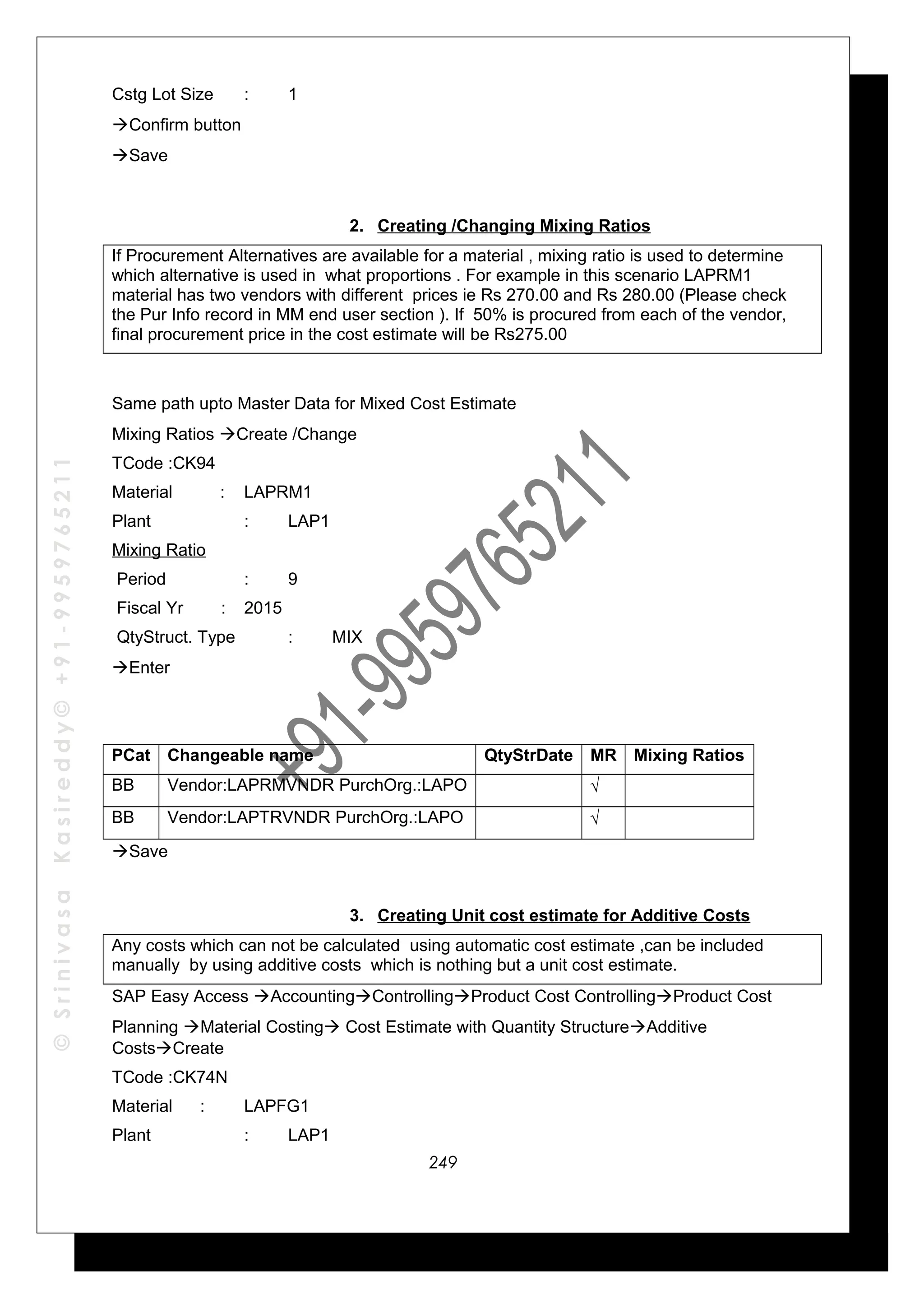 ©SrinivasaKasireddy©+91-9959765211
Cstg Lot Size : 1
Confirm button
Save
2. Creating /Changing Mixing Ratios
If Procurement Alternatives are available for a material , mixing ratio is used to determine
which alternative is used in what proportions . For example in this scenario LAPRM1
material has two vendors with different prices ie Rs 270.00 and Rs 280.00 (Please check
the Pur Info record in MM end user section ). If 50% is procured from each of the vendor,
final procurement price in the cost estimate will be Rs275.00
Same path upto Master Data for Mixed Cost Estimate
Mixing Ratios Create /Change
TCode :CK94
Material : LAPRM1
Plant : LAP1
Mixing Ratio
Period : 9
Fiscal Yr : 2015
QtyStruct. Type : MIX
Enter
PCat Changeable name QtyStrDate MR Mixing Ratios
BB Vendor:LAPRMVNDR PurchOrg.:LAPO √
BB Vendor:LAPTRVNDR PurchOrg.:LAPO √
Save
3. Creating Unit cost estimate for Additive Costs
Any costs which can not be calculated using automatic cost estimate ,can be included
manually by using additive costs which is nothing but a unit cost estimate.
SAP Easy Access AccountingControllingProduct Cost ControllingProduct Cost
Planning Material Costing Cost Estimate with Quantity StructureAdditive
CostsCreate
TCode :CK74N
Material : LAPFG1
Plant : LAP1
249
 