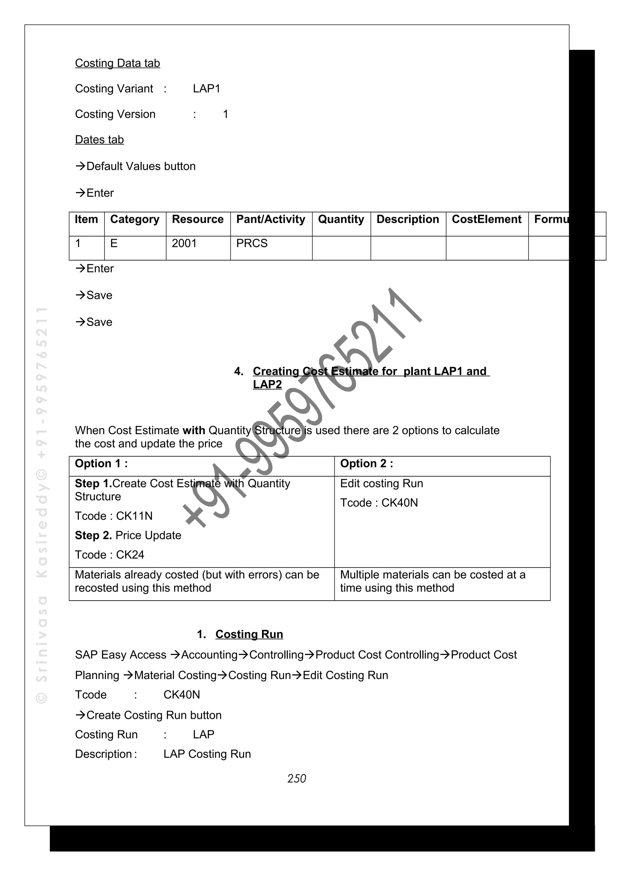 ©SrinivasaKasireddy©+91-9959765211
Costing Data tab
Costing Variant : LAP1
Costing Version : 1
Dates tab
Default Values button
Enter
Item Category Resource Pant/Activity Quantity Description CostElement Formula
1 E 2001 PRCS
Enter
Save
Save
4. Creating Cost Estimate for plant LAP1 and
LAP2
When Cost Estimate with Quantity Structure is used there are 2 options to calculate
the cost and update the price
Option 1 : Option 2 :
Step 1.Create Cost Estimate with Quantity
Structure
Tcode : CK11N
Step 2. Price Update
Tcode : CK24
Edit costing Run
Tcode : CK40N
Materials already costed (but with errors) can be
recosted using this method
Multiple materials can be costed at a
time using this method
1. Costing Run
SAP Easy Access AccountingControllingProduct Cost ControllingProduct Cost
Planning Material CostingCosting RunEdit Costing Run
Tcode : CK40N
Create Costing Run button
Costing Run : LAP
Description : LAP Costing Run
250
 