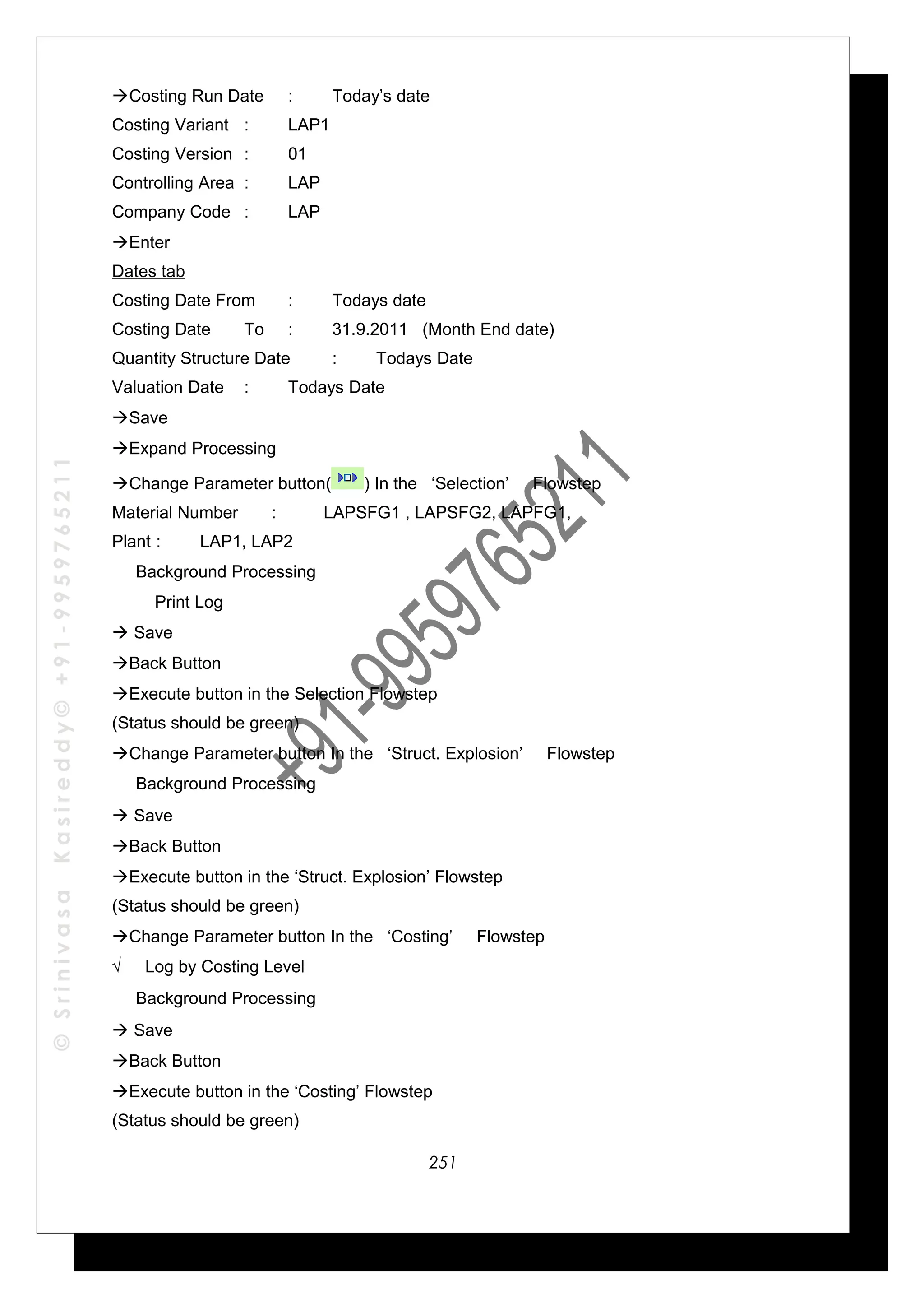 ©SrinivasaKasireddy©+91-9959765211
Costing Run Date : Today’s date
Costing Variant : LAP1
Costing Version : 01
Controlling Area : LAP
Company Code : LAP
Enter
Dates tab
Costing Date From : Todays date
Costing Date To : 31.9.2011 (Month End date)
Quantity Structure Date : Todays Date
Valuation Date : Todays Date
Save
Expand Processing
Change Parameter button( ) In the ‘Selection’ Flowstep
Material Number : LAPSFG1 , LAPSFG2, LAPFG1,
Plant : LAP1, LAP2
√ Background Processing
Print Log
 Save
Back Button
Execute button in the Selection Flowstep
(Status should be green)
Change Parameter button In the ‘Struct. Explosion’ Flowstep
√ Background Processing
 Save
Back Button
Execute button in the ‘Struct. Explosion’ Flowstep
(Status should be green)
Change Parameter button In the ‘Costing’ Flowstep
√ Log by Costing Level
√ Background Processing
 Save
Back Button
Execute button in the ‘Costing’ Flowstep
(Status should be green)
251
 