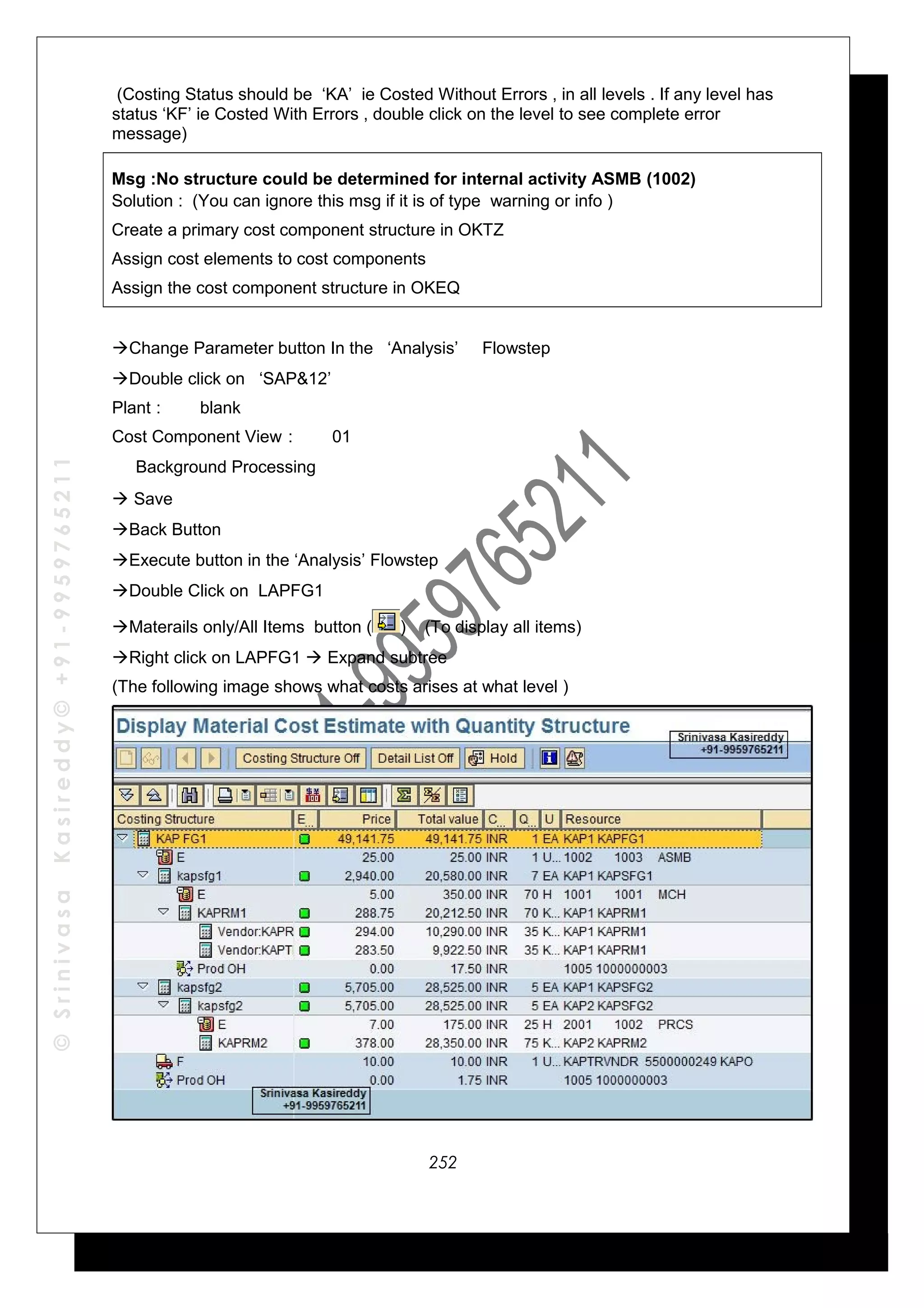 ©SrinivasaKasireddy©+91-9959765211
(Costing Status should be ‘KA’ ie Costed Without Errors , in all levels . If any level has
status ‘KF’ ie Costed With Errors , double click on the level to see complete error
message)
Msg :No structure could be determined for internal activity ASMB (1002)
Solution : (You can ignore this msg if it is of type warning or info )
Create a primary cost component structure in OKTZ
Assign cost elements to cost components
Assign the cost component structure in OKEQ
Change Parameter button In the ‘Analysis’ Flowstep
Double click on ‘SAP&12’
Plant : blank
Cost Component View : 01
√ Background Processing
 Save
Back Button
Execute button in the ‘Analysis’ Flowstep
Double Click on LAPFG1
Materails only/All Items button ( ) (To display all items)
Right click on LAPFG1  Expand subtree
(The following image shows what costs arises at what level )
252
 