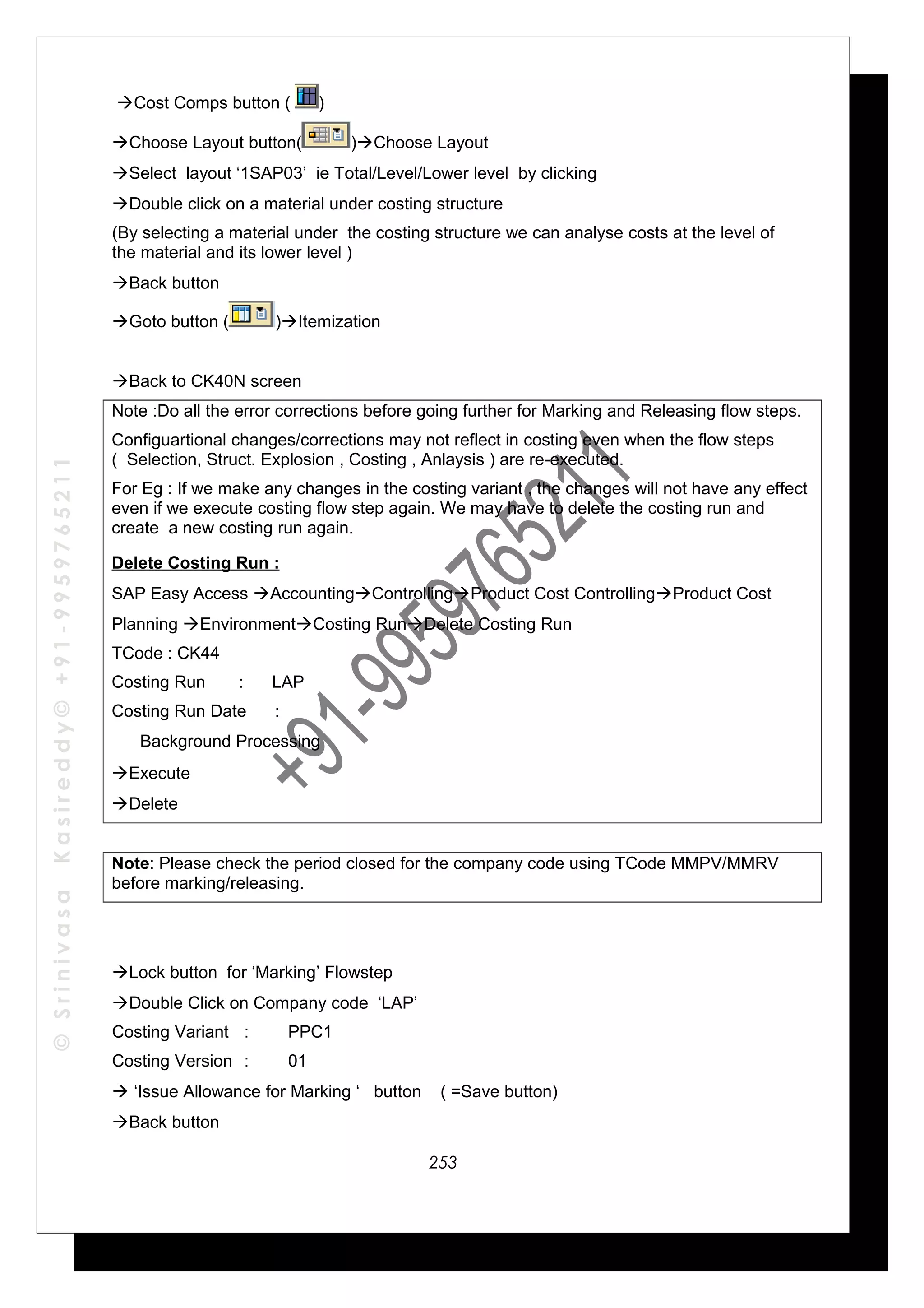 ©SrinivasaKasireddy©+91-9959765211
Cost Comps button ( )
Choose Layout button( )Choose Layout
Select layout ‘1SAP03’ ie Total/Level/Lower level by clicking
Double click on a material under costing structure
(By selecting a material under the costing structure we can analyse costs at the level of
the material and its lower level )
Back button
Goto button ( )Itemization
Back to CK40N screen
Note :Do all the error corrections before going further for Marking and Releasing flow steps.
Configuartional changes/corrections may not reflect in costing even when the flow steps
( Selection, Struct. Explosion , Costing , Anlaysis ) are re-executed.
For Eg : If we make any changes in the costing variant , the changes will not have any effect
even if we execute costing flow step again. We may have to delete the costing run and
create a new costing run again.
Delete Costing Run :
SAP Easy Access AccountingControllingProduct Cost ControllingProduct Cost
Planning EnvironmentCosting RunDelete Costing Run
TCode : CK44
Costing Run : LAP
Costing Run Date :
√ Background Processing
Execute
Delete
Note: Please check the period closed for the company code using TCode MMPV/MMRV
before marking/releasing.
Lock button for ‘Marking’ Flowstep
Double Click on Company code ‘LAP’
Costing Variant : PPC1
Costing Version : 01
 ‘Issue Allowance for Marking ‘ button ( =Save button)
Back button
253
 