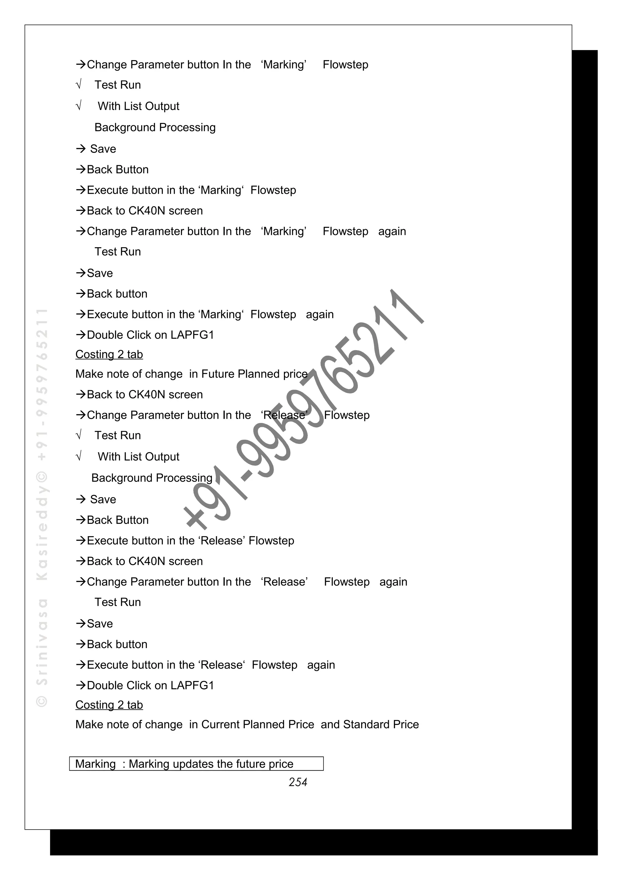 ©SrinivasaKasireddy©+91-9959765211
Change Parameter button In the ‘Marking’ Flowstep
√ Test Run
√ With List Output
√ Background Processing
 Save
Back Button
Execute button in the ‘Marking‘ Flowstep
Back to CK40N screen
Change Parameter button In the ‘Marking’ Flowstep again
√ Test Run
Save
Back button
Execute button in the ‘Marking‘ Flowstep again
Double Click on LAPFG1
Costing 2 tab
Make note of change in Future Planned price
Back to CK40N screen
Change Parameter button In the ‘Release’ Flowstep
√ Test Run
√ With List Output
√ Background Processing
 Save
Back Button
Execute button in the ‘Release’ Flowstep
Back to CK40N screen
Change Parameter button In the ‘Release’ Flowstep again
√ Test Run
Save
Back button
Execute button in the ‘Release‘ Flowstep again
Double Click on LAPFG1
Costing 2 tab
Make note of change in Current Planned Price and Standard Price
Marking : Marking updates the future price
254
 