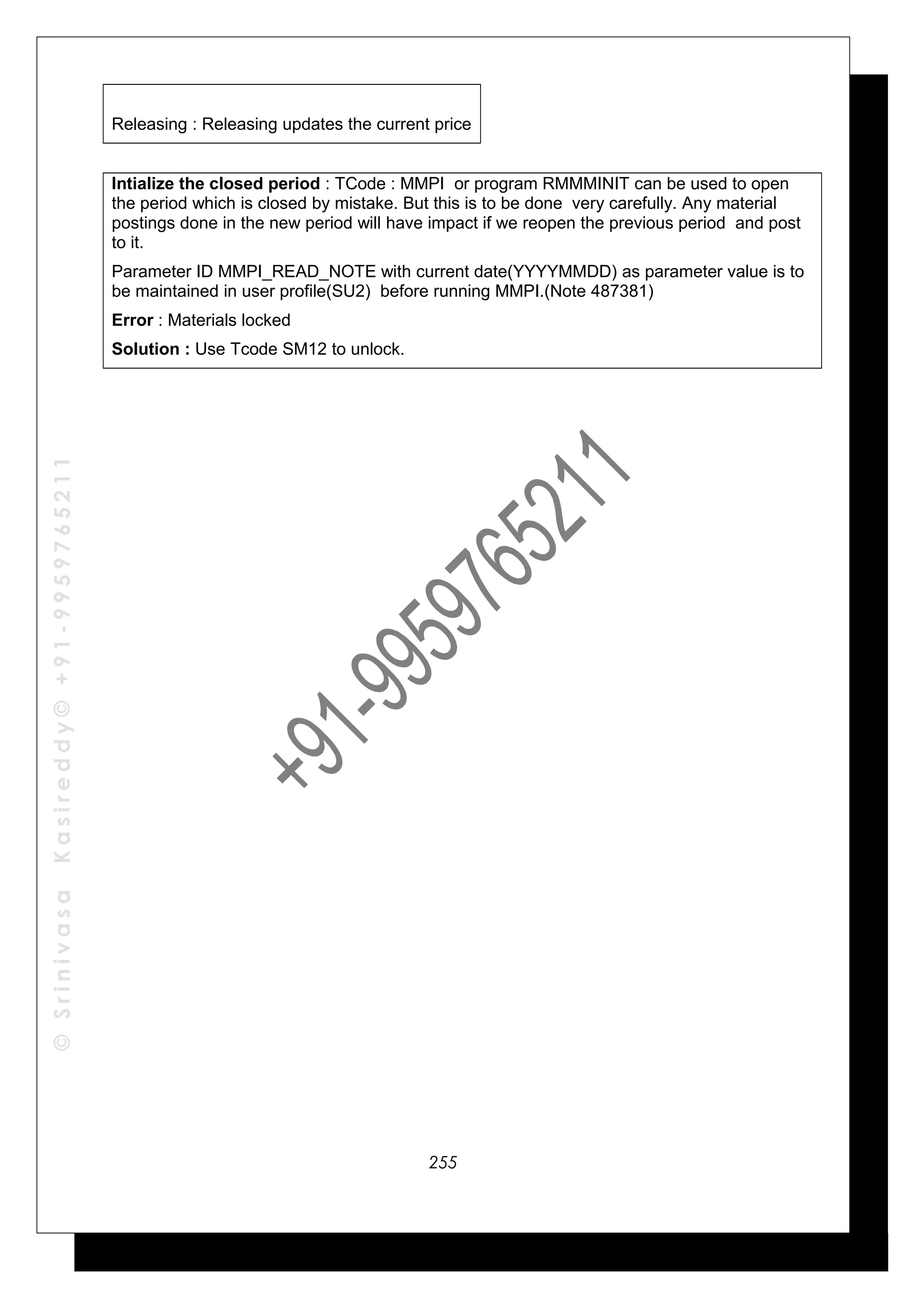 ©SrinivasaKasireddy©+91-9959765211
Releasing : Releasing updates the current price
Intialize the closed period : TCode : MMPI or program RMMMINIT can be used to open
the period which is closed by mistake. But this is to be done very carefully. Any material
postings done in the new period will have impact if we reopen the previous period and post
to it.
Parameter ID MMPI_READ_NOTE with current date(YYYYMMDD) as parameter value is to
be maintained in user profile(SU2) before running MMPI.(Note 487381)
Error : Materials locked
Solution : Use Tcode SM12 to unlock.
255
 