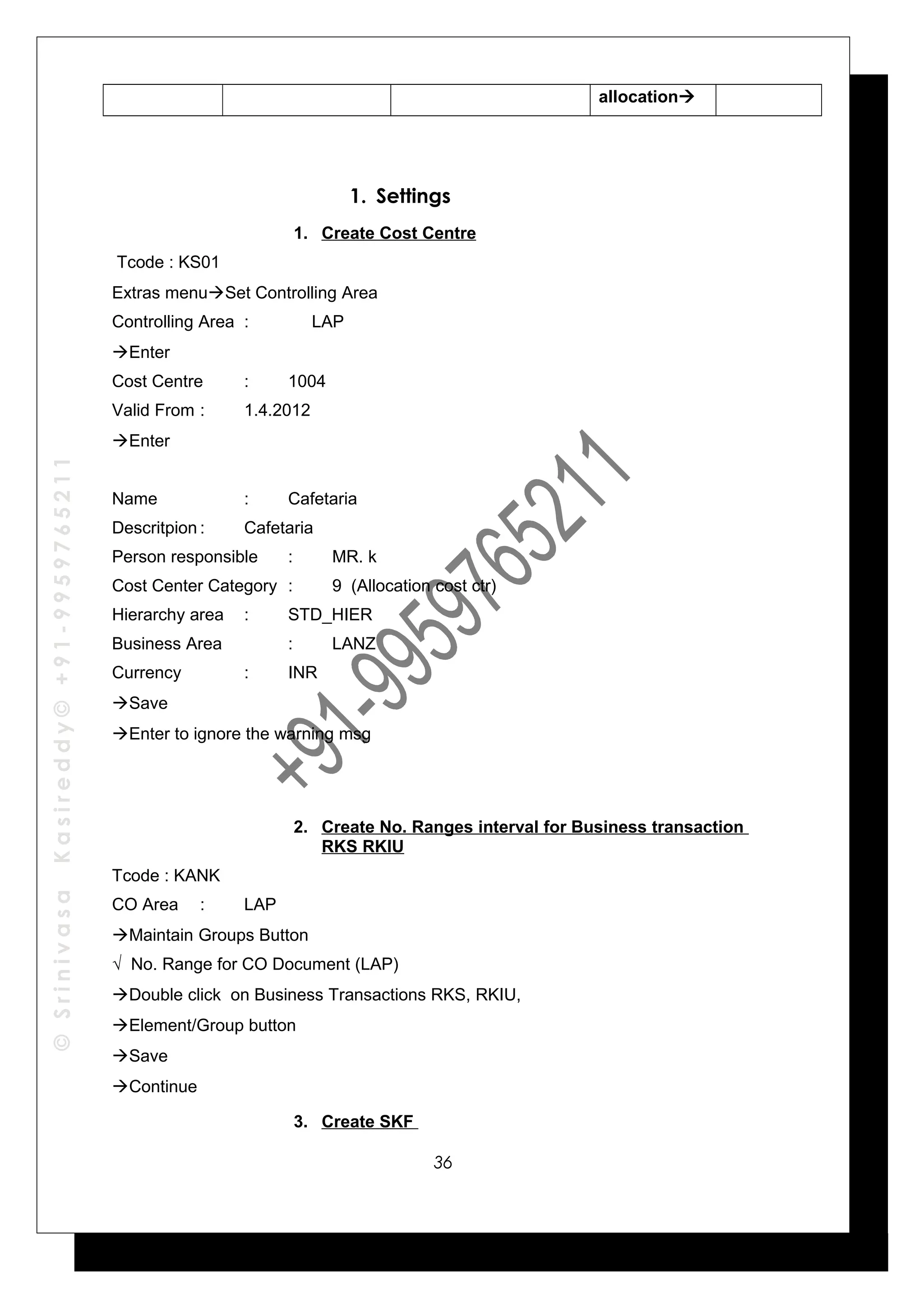 ©SrinivasaKasireddy©+91-9959765211
allocation
1. Settings
1. Create Cost Centre
Tcode : KS01
Extras menuSet Controlling Area
Controlling Area : LAP
Enter
Cost Centre : 1004
Valid From : 1.4.2012
Enter
Name : Cafetaria
Descritpion : Cafetaria
Person responsible : MR. k
Cost Center Category : 9 (Allocation cost ctr)
Hierarchy area : STD_HIER
Business Area : LANZ
Currency : INR
Save
Enter to ignore the warning msg
2. Create No. Ranges interval for Business transaction
RKS RKIU
Tcode : KANK
CO Area : LAP
Maintain Groups Button
√ No. Range for CO Document (LAP)
Double click on Business Transactions RKS, RKIU,
Element/Group button
Save
Continue
3. Create SKF
36
 