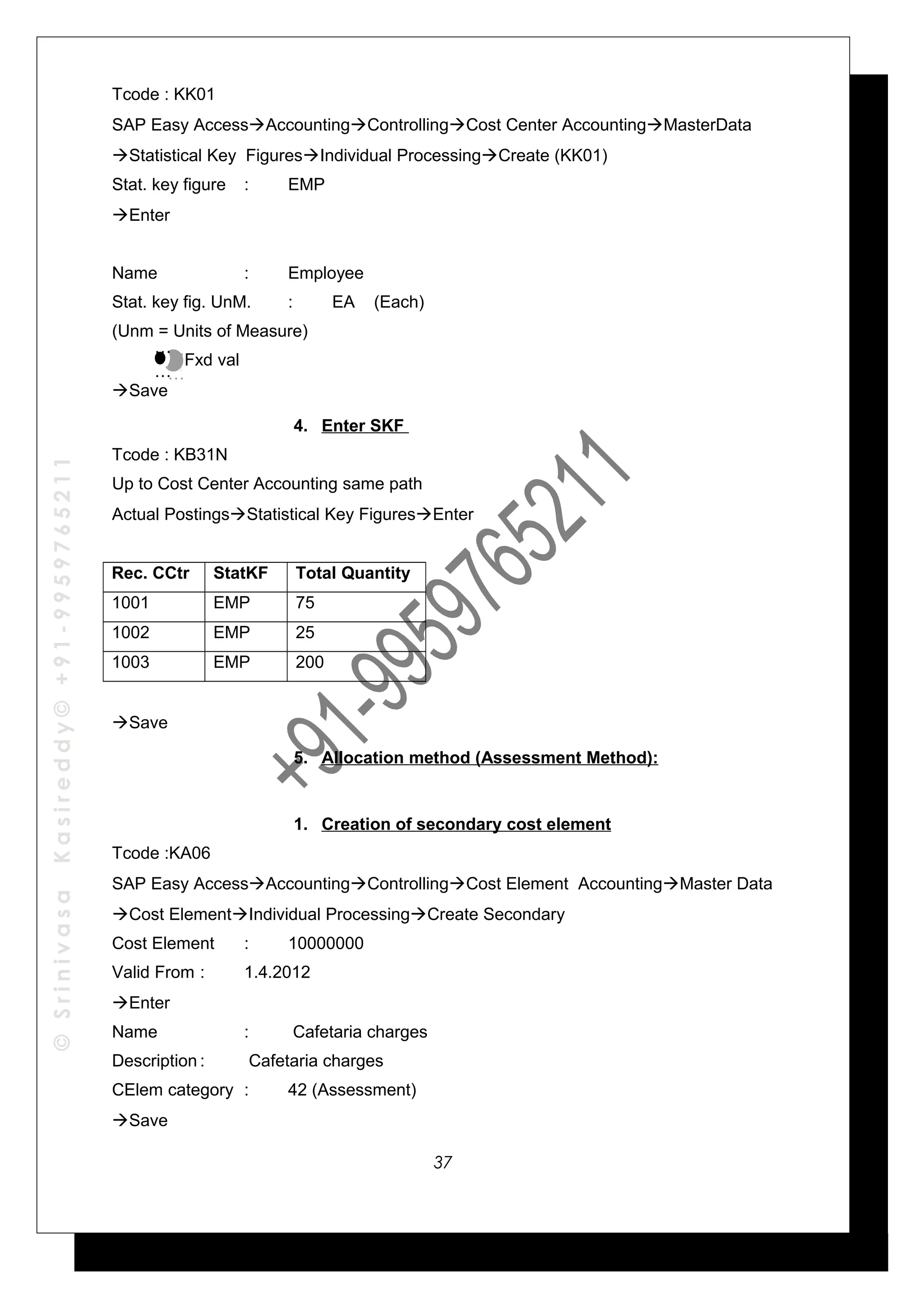 ©SrinivasaKasireddy©+91-9959765211
Tcode : KK01
SAP Easy AccessAccountingControllingCost Center AccountingMasterData
Statistical Key FiguresIndividual ProcessingCreate (KK01)
Stat. key figure : EMP
Enter
Name : Employee
Stat. key fig. UnM. : EA (Each)
(Unm = Units of Measure)
Fxd val
Save
4. Enter SKF
Tcode : KB31N
Up to Cost Center Accounting same path
Actual PostingsStatistical Key FiguresEnter
Rec. CCtr StatKF Total Quantity
1001 EMP 75
1002 EMP 25
1003 EMP 200
Save
5. Allocation method (Assessment Method):
1. Creation of secondary cost element
Tcode :KA06
SAP Easy AccessAccountingControllingCost Element AccountingMaster Data
Cost ElementIndividual ProcessingCreate Secondary
Cost Element : 10000000
Valid From : 1.4.2012
Enter
Name : Cafetaria charges
Description : Cafetaria charges
CElem category : 42 (Assessment)
Save
…
…
…
…
37
 