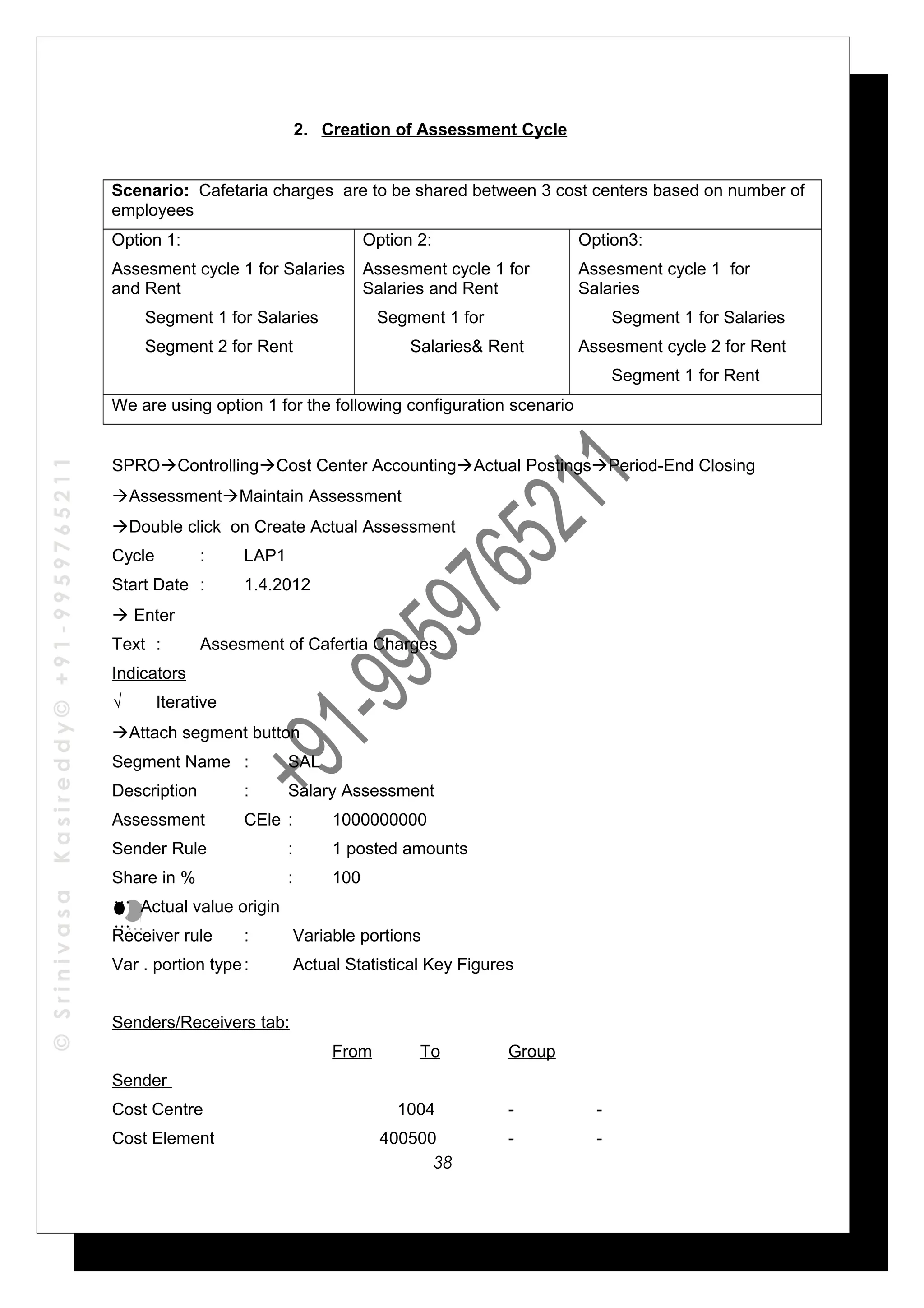 ©SrinivasaKasireddy©+91-9959765211
2. Creation of Assessment Cycle
Scenario: Cafetaria charges are to be shared between 3 cost centers based on number of
employees
Option 1:
Assesment cycle 1 for Salaries
and Rent
Segment 1 for Salaries
Segment 2 for Rent
Option 2:
Assesment cycle 1 for
Salaries and Rent
Segment 1 for
Salaries& Rent
Option3:
Assesment cycle 1 for
Salaries
Segment 1 for Salaries
Assesment cycle 2 for Rent
Segment 1 for Rent
We are using option 1 for the following configuration scenario
SPROControllingCost Center AccountingActual PostingsPeriod-End Closing
AssessmentMaintain Assessment
Double click on Create Actual Assessment
Cycle : LAP1
Start Date : 1.4.2012
 Enter
Text : Assesment of Cafertia Charges
Indicators
√ Iterative
Attach segment button
Segment Name : SAL
Description : Salary Assessment
Assessment CEle : 1000000000
Sender Rule : 1 posted amounts
Share in % : 100
Actual value origin
Receiver rule : Variable portions
Var . portion type: Actual Statistical Key Figures
Senders/Receivers tab:
From To Group
Sender
Cost Centre 1004 - -
Cost Element 400500 - -
…
…
…
…
38
 