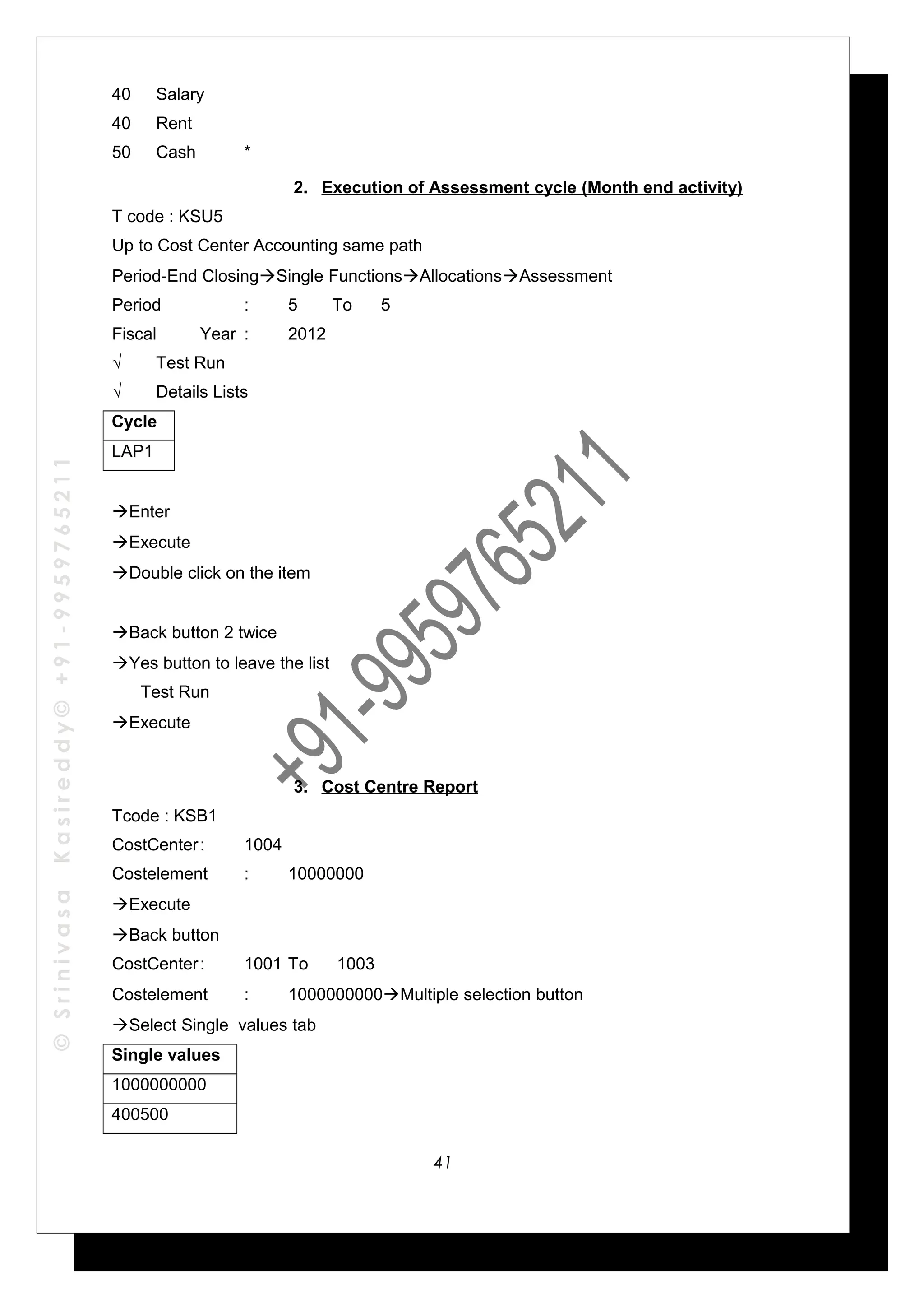 ©SrinivasaKasireddy©+91-9959765211
40 Salary
40 Rent
50 Cash *
2. Execution of Assessment cycle (Month end activity)
T code : KSU5
Up to Cost Center Accounting same path
Period-End ClosingSingle FunctionsAllocationsAssessment
Period : 5 To 5
Fiscal Year : 2012
√ Test Run
√ Details Lists
Cycle
LAP1
Enter
Execute
Double click on the item
Back button 2 twice
Yes button to leave the list
Test Run
Execute
3. Cost Centre Report
Tcode : KSB1
CostCenter: 1004
Costelement : 10000000
Execute
Back button
CostCenter: 1001 To 1003
Costelement : 1000000000Multiple selection button
Select Single values tab
Single values
1000000000
400500
41
 