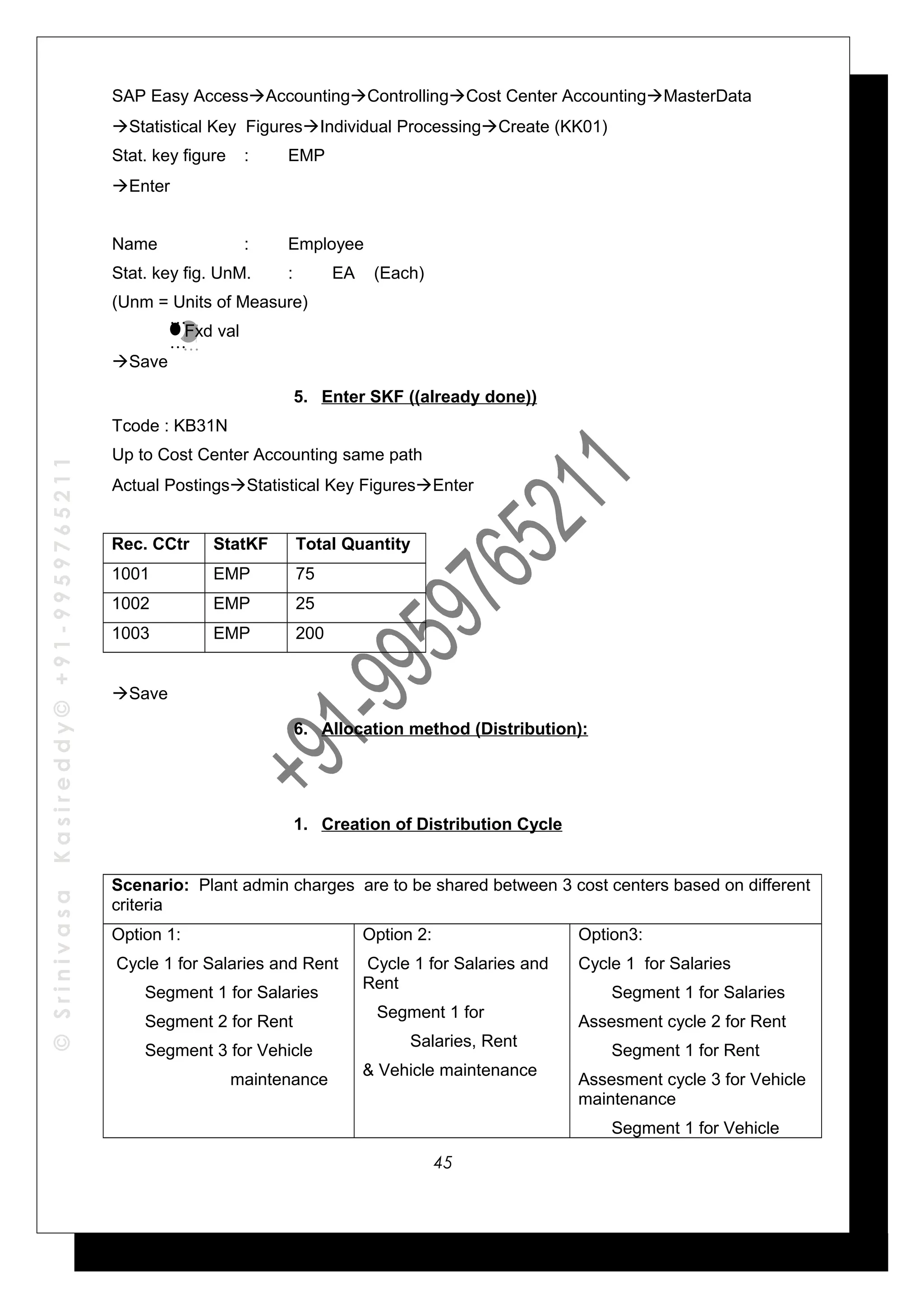 ©SrinivasaKasireddy©+91-9959765211
SAP Easy AccessAccountingControllingCost Center AccountingMasterData
Statistical Key FiguresIndividual ProcessingCreate (KK01)
Stat. key figure : EMP
Enter
Name : Employee
Stat. key fig. UnM. : EA (Each)
(Unm = Units of Measure)
Fxd val
Save
5. Enter SKF ((already done))
Tcode : KB31N
Up to Cost Center Accounting same path
Actual PostingsStatistical Key FiguresEnter
Rec. CCtr StatKF Total Quantity
1001 EMP 75
1002 EMP 25
1003 EMP 200
Save
6. Allocation method (Distribution):
1. Creation of Distribution Cycle
Scenario: Plant admin charges are to be shared between 3 cost centers based on different
criteria
Option 1:
Cycle 1 for Salaries and Rent
Segment 1 for Salaries
Segment 2 for Rent
Segment 3 for Vehicle
maintenance
Option 2:
Cycle 1 for Salaries and
Rent
Segment 1 for
Salaries, Rent
& Vehicle maintenance
Option3:
Cycle 1 for Salaries
Segment 1 for Salaries
Assesment cycle 2 for Rent
Segment 1 for Rent
Assesment cycle 3 for Vehicle
maintenance
Segment 1 for Vehicle
…
…
…
…
45
 