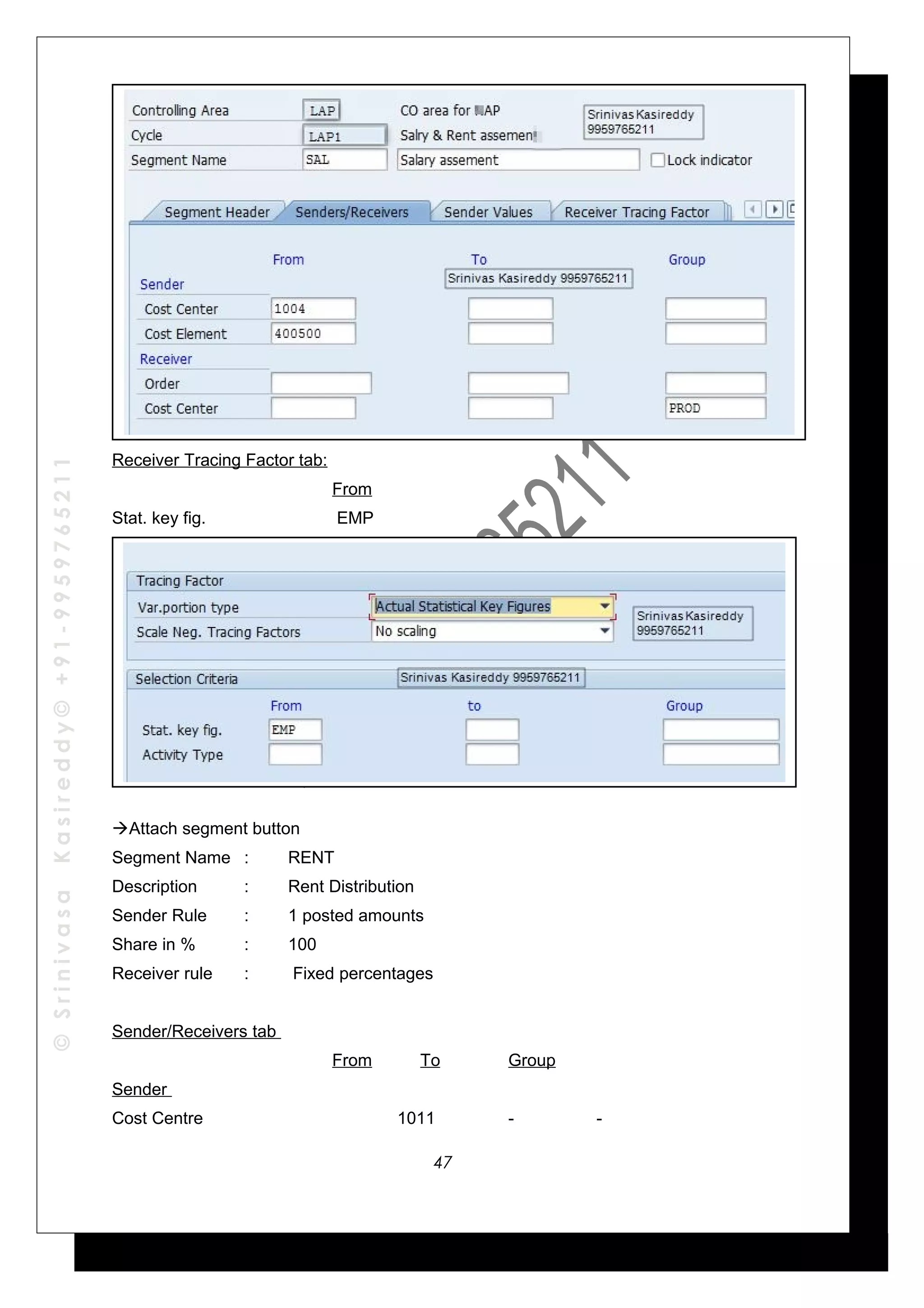 ©SrinivasaKasireddy©+91-9959765211
Receiver Tracing Factor tab:
From
Stat. key fig. EMP
Attach segment button
Segment Name : RENT
Description : Rent Distribution
Sender Rule : 1 posted amounts
Share in % : 100
Receiver rule : Fixed percentages
Sender/Receivers tab
From To Group
Sender
Cost Centre 1011 - -
47
 