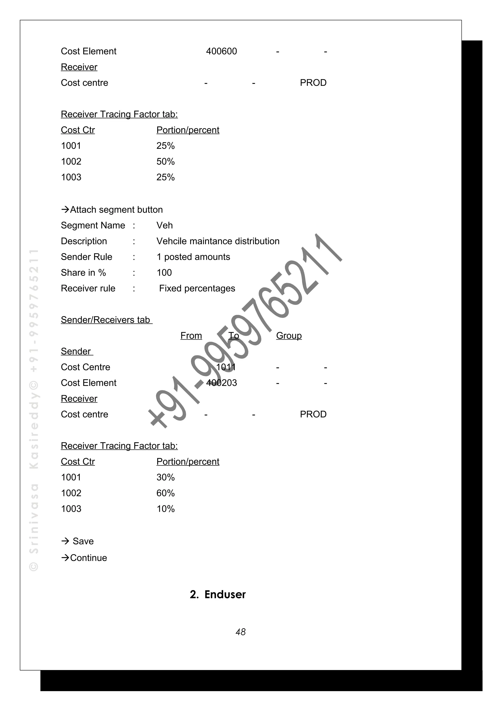 ©SrinivasaKasireddy©+91-9959765211
Cost Element 400600 - -
Receiver
Cost centre - - PROD
Receiver Tracing Factor tab:
Cost Ctr Portion/percent
1001 25%
1002 50%
1003 25%
Attach segment button
Segment Name : Veh
Description : Vehcile maintance distribution
Sender Rule : 1 posted amounts
Share in % : 100
Receiver rule : Fixed percentages
Sender/Receivers tab
From To Group
Sender
Cost Centre 1011 - -
Cost Element 400203 - -
Receiver
Cost centre - - PROD
Receiver Tracing Factor tab:
Cost Ctr Portion/percent
1001 30%
1002 60%
1003 10%
 Save
Continue
2. Enduser
48
 