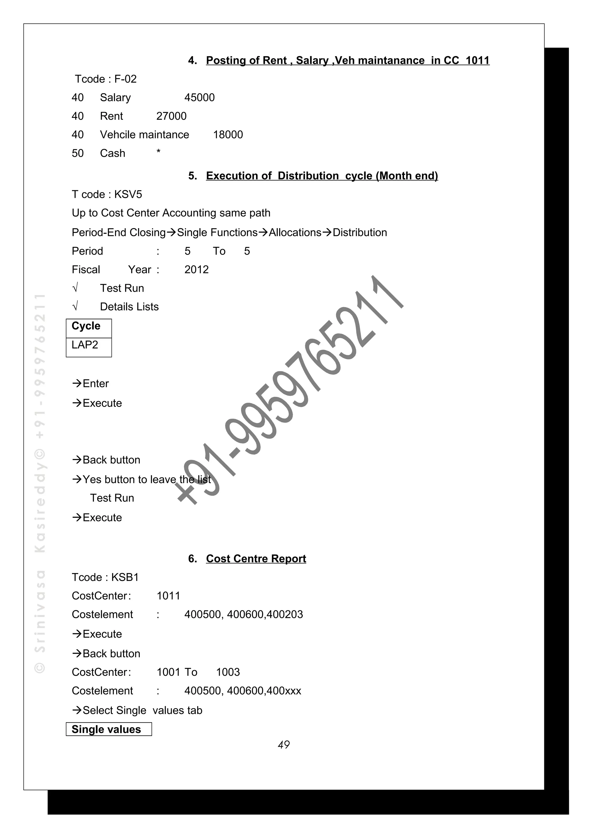 ©SrinivasaKasireddy©+91-9959765211
4. Posting of Rent , Salary ,Veh maintanance in CC 1011
Tcode : F-02
40 Salary 45000
40 Rent 27000
40 Vehcile maintance 18000
50 Cash *
5. Execution of Distribution cycle (Month end)
T code : KSV5
Up to Cost Center Accounting same path
Period-End ClosingSingle FunctionsAllocationsDistribution
Period : 5 To 5
Fiscal Year : 2012
√ Test Run
√ Details Lists
Cycle
LAP2
Enter
Execute
Back button
Yes button to leave the list
Test Run
Execute
6. Cost Centre Report
Tcode : KSB1
CostCenter: 1011
Costelement : 400500, 400600,400203
Execute
Back button
CostCenter: 1001 To 1003
Costelement : 400500, 400600,400xxx
Select Single values tab
Single values
49
 