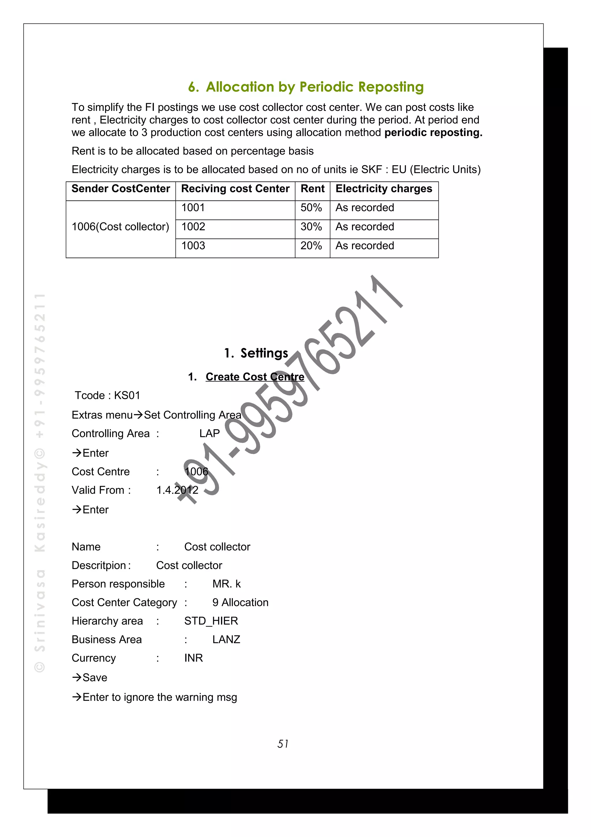 ©SrinivasaKasireddy©+91-9959765211
6. Allocation by Periodic Reposting
To simplify the FI postings we use cost collector cost center. We can post costs like
rent , Electricity charges to cost collector cost center during the period. At period end
we allocate to 3 production cost centers using allocation method periodic reposting.
Rent is to be allocated based on percentage basis
Electricity charges is to be allocated based on no of units ie SKF : EU (Electric Units)
Sender CostCenter Reciving cost Center Rent Electricity charges
1006(Cost collector)
1001 50% As recorded
1002 30% As recorded
1003 20% As recorded
1. Settings
1. Create Cost Centre
Tcode : KS01
Extras menuSet Controlling Area
Controlling Area : LAP
Enter
Cost Centre : 1006
Valid From : 1.4.2012
Enter
Name : Cost collector
Descritpion : Cost collector
Person responsible : MR. k
Cost Center Category : 9 Allocation
Hierarchy area : STD_HIER
Business Area : LANZ
Currency : INR
Save
Enter to ignore the warning msg
51
 