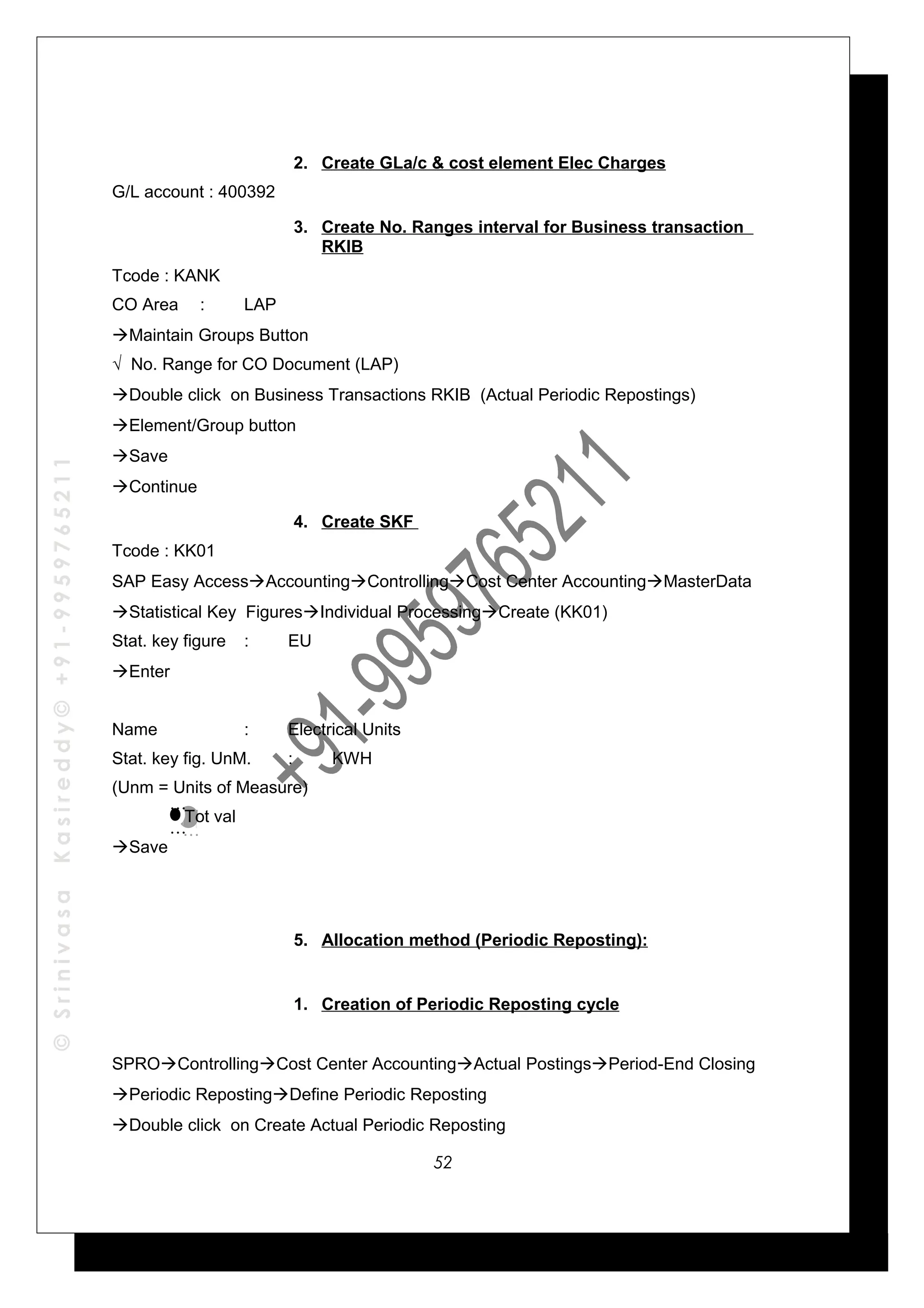 ©SrinivasaKasireddy©+91-9959765211
2. Create GLa/c & cost element Elec Charges
G/L account : 400392
3. Create No. Ranges interval for Business transaction
RKIB
Tcode : KANK
CO Area : LAP
Maintain Groups Button
√ No. Range for CO Document (LAP)
Double click on Business Transactions RKIB (Actual Periodic Repostings)
Element/Group button
Save
Continue
4. Create SKF
Tcode : KK01
SAP Easy AccessAccountingControllingCost Center AccountingMasterData
Statistical Key FiguresIndividual ProcessingCreate (KK01)
Stat. key figure : EU
Enter
Name : Electrical Units
Stat. key fig. UnM. : KWH
(Unm = Units of Measure)
Tot val
Save
5. Allocation method (Periodic Reposting):
1. Creation of Periodic Reposting cycle
SPROControllingCost Center AccountingActual PostingsPeriod-End Closing
Periodic RepostingDefine Periodic Reposting
Double click on Create Actual Periodic Reposting
…
…
…
…
52
 