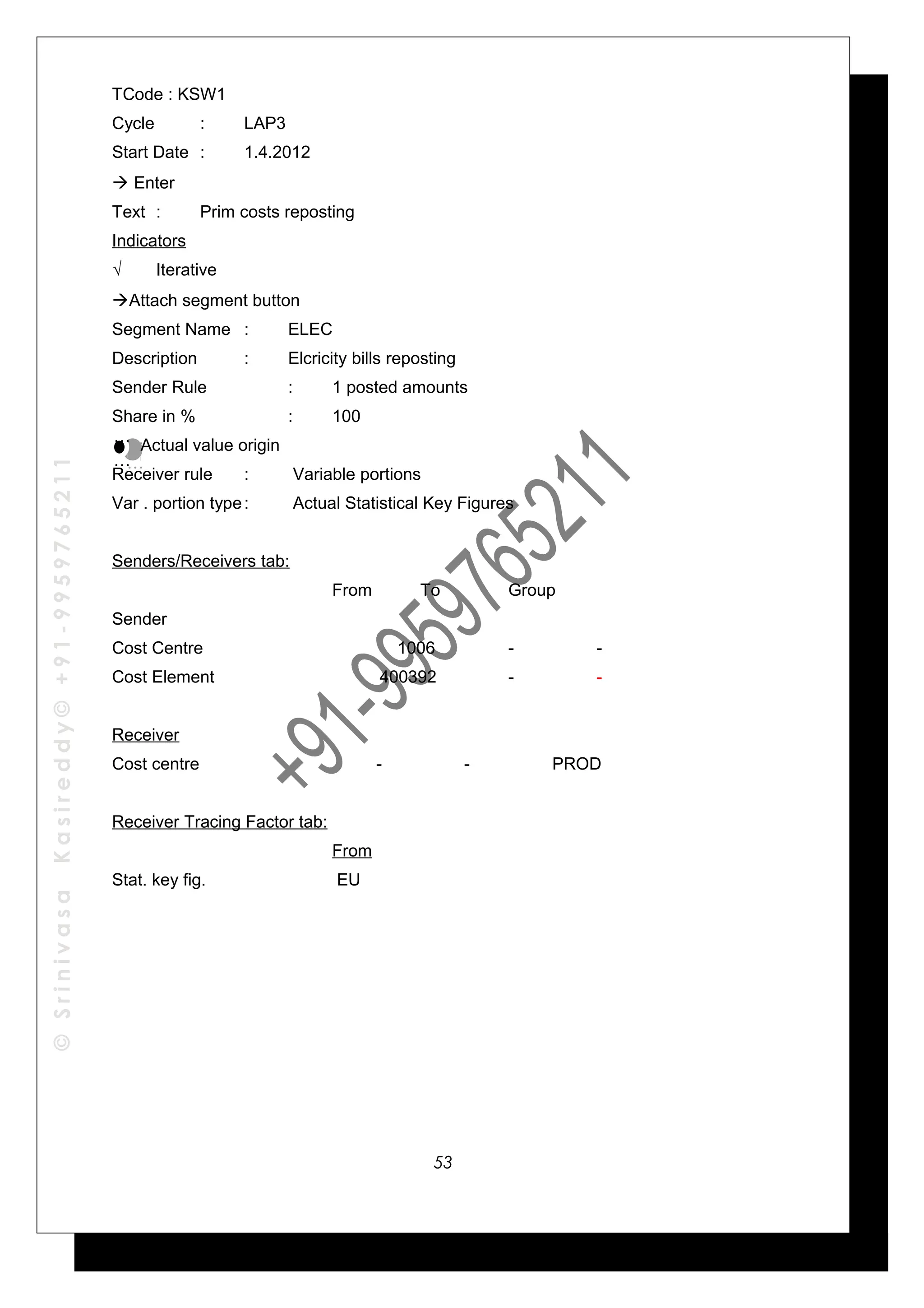 ©SrinivasaKasireddy©+91-9959765211
TCode : KSW1
Cycle : LAP3
Start Date : 1.4.2012
 Enter
Text : Prim costs reposting
Indicators
√ Iterative
Attach segment button
Segment Name : ELEC
Description : Elcricity bills reposting
Sender Rule : 1 posted amounts
Share in % : 100
Actual value origin
Receiver rule : Variable portions
Var . portion type: Actual Statistical Key Figures
Senders/Receivers tab:
From To Group
Sender
Cost Centre 1006 - -
Cost Element 400392 - -
Receiver
Cost centre - - PROD
Receiver Tracing Factor tab:
From
Stat. key fig. EU
…
…
…
…
53
 