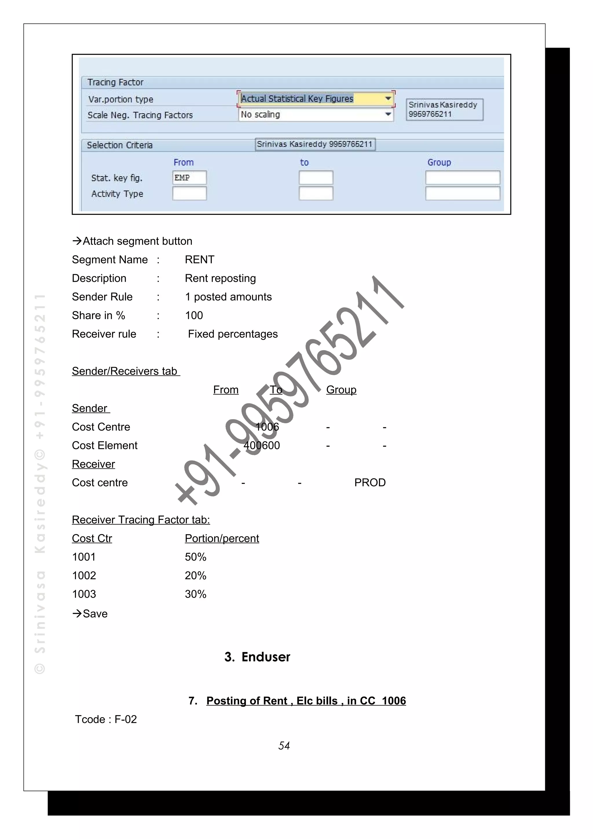 ©SrinivasaKasireddy©+91-9959765211
Attach segment button
Segment Name : RENT
Description : Rent reposting
Sender Rule : 1 posted amounts
Share in % : 100
Receiver rule : Fixed percentages
Sender/Receivers tab
From To Group
Sender
Cost Centre 1006 - -
Cost Element 400600 - -
Receiver
Cost centre - - PROD
Receiver Tracing Factor tab:
Cost Ctr Portion/percent
1001 50%
1002 20%
1003 30%
Save
3. Enduser
7. Posting of Rent , Elc bills , in CC 1006
Tcode : F-02
54
 