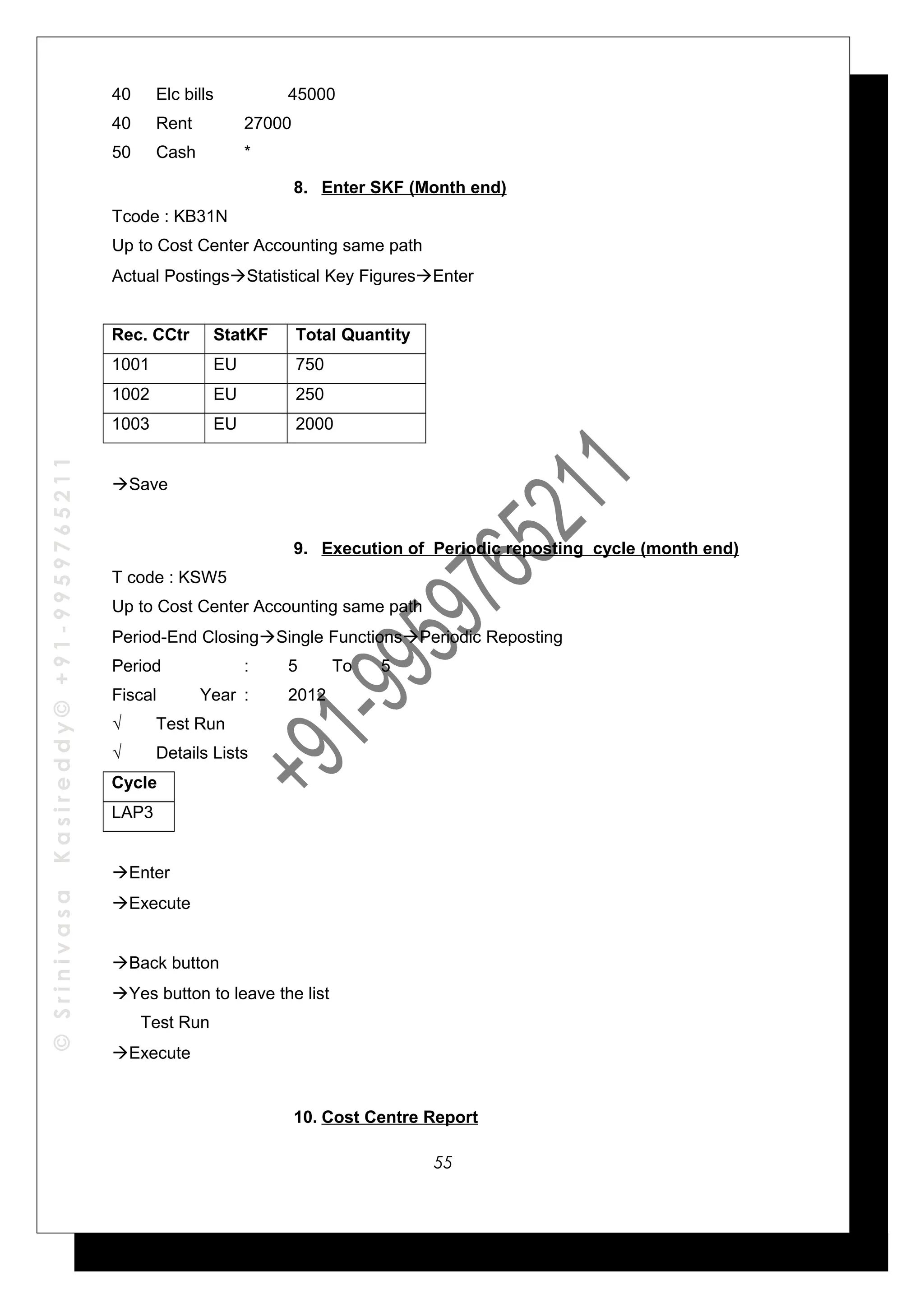 ©SrinivasaKasireddy©+91-9959765211
40 Elc bills 45000
40 Rent 27000
50 Cash *
8. Enter SKF (Month end)
Tcode : KB31N
Up to Cost Center Accounting same path
Actual PostingsStatistical Key FiguresEnter
Rec. CCtr StatKF Total Quantity
1001 EU 750
1002 EU 250
1003 EU 2000
Save
9. Execution of Periodic reposting cycle (month end)
T code : KSW5
Up to Cost Center Accounting same path
Period-End ClosingSingle FunctionsPeriodic Reposting
Period : 5 To 5
Fiscal Year : 2012
√ Test Run
√ Details Lists
Cycle
LAP3
Enter
Execute
Back button
Yes button to leave the list
Test Run
Execute
10. Cost Centre Report
55
 