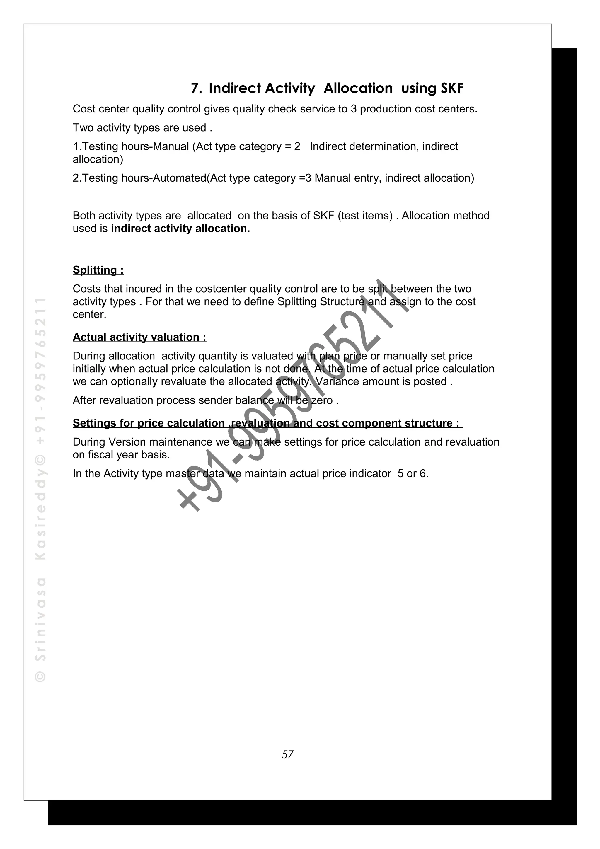 ©SrinivasaKasireddy©+91-9959765211
7. Indirect Activity Allocation using SKF
Cost center quality control gives quality check service to 3 production cost centers.
Two activity types are used .
1.Testing hours-Manual (Act type category = 2 Indirect determination, indirect
allocation)
2.Testing hours-Automated(Act type category =3 Manual entry, indirect allocation)
Both activity types are allocated on the basis of SKF (test items) . Allocation method
used is indirect activity allocation.
Splitting :
Costs that incured in the costcenter quality control are to be split between the two
activity types . For that we need to define Splitting Structure and assign to the cost
center.
Actual activity valuation :
During allocation activity quantity is valuated with plan price or manually set price
initially when actual price calculation is not done. At the time of actual price calculation
we can optionally revaluate the allocated activity. Variance amount is posted .
After revaluation process sender balance will be zero .
Settings for price calculation ,revaluation and cost component structure :
During Version maintenance we can make settings for price calculation and revaluation
on fiscal year basis.
In the Activity type master data we maintain actual price indicator 5 or 6.
57
 