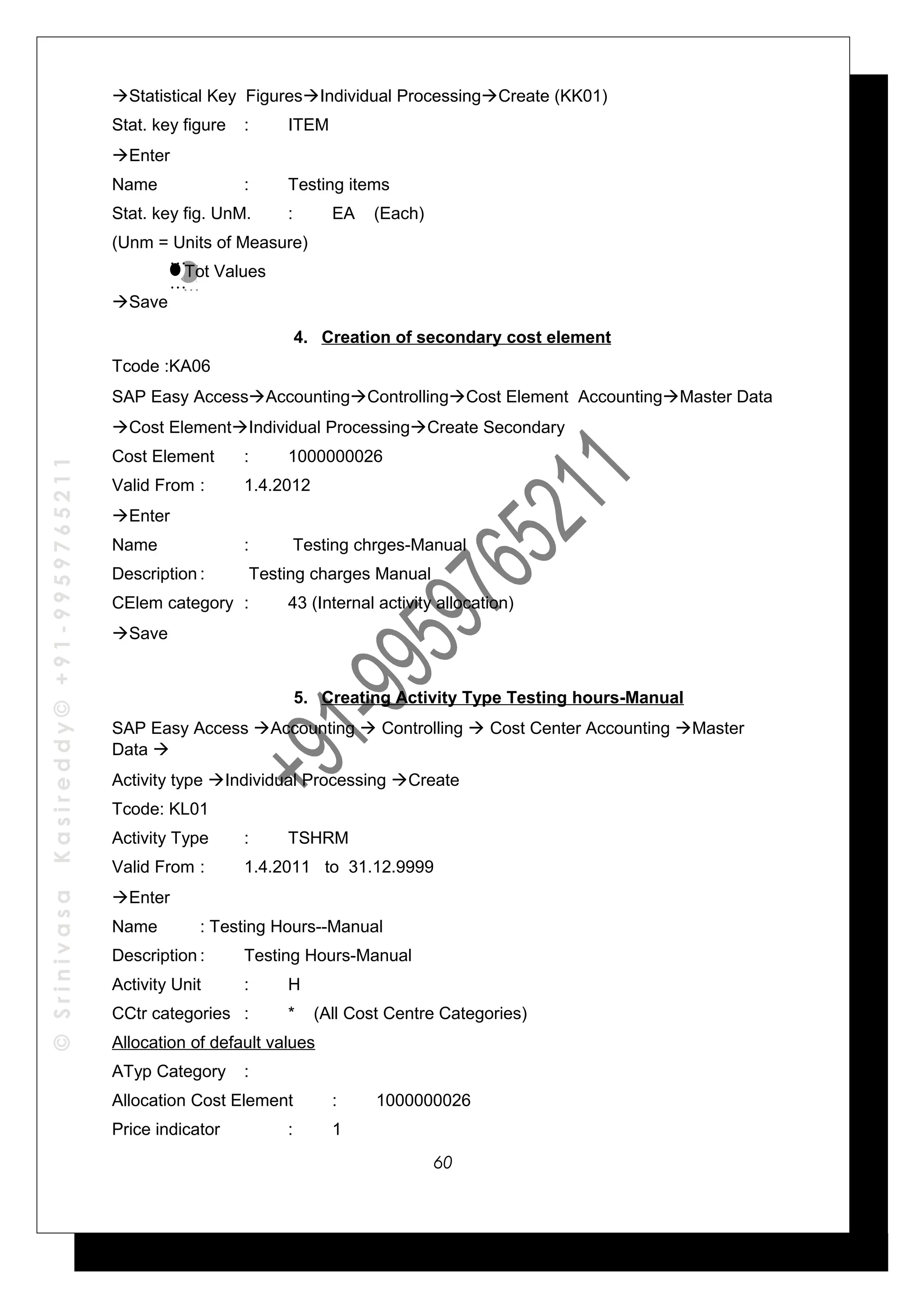 ©SrinivasaKasireddy©+91-9959765211
Statistical Key FiguresIndividual ProcessingCreate (KK01)
Stat. key figure : ITEM
Enter
Name : Testing items
Stat. key fig. UnM. : EA (Each)
(Unm = Units of Measure)
Tot Values
Save
4. Creation of secondary cost element
Tcode :KA06
SAP Easy AccessAccountingControllingCost Element AccountingMaster Data
Cost ElementIndividual ProcessingCreate Secondary
Cost Element : 1000000026
Valid From : 1.4.2012
Enter
Name : Testing chrges-Manual
Description : Testing charges Manual
CElem category : 43 (Internal activity allocation)
Save
5. Creating Activity Type Testing hours-Manual
SAP Easy Access Accounting  Controlling  Cost Center Accounting Master
Data 
Activity type Individual Processing Create
Tcode: KL01
Activity Type : TSHRM
Valid From : 1.4.2011 to 31.12.9999
Enter
Name : Testing Hours--Manual
Description : Testing Hours-Manual
Activity Unit : H
CCtr categories : * (All Cost Centre Categories)
Allocation of default values
ATyp Category :
Allocation Cost Element : 1000000026
Price indicator : 1
…
…
…
…
60
 