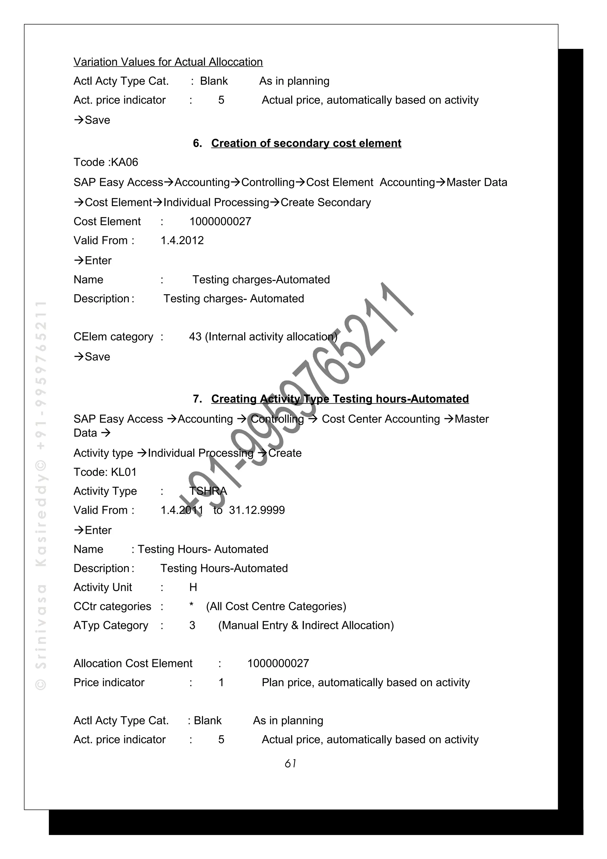 ©SrinivasaKasireddy©+91-9959765211
Variation Values for Actual Alloccation
Actl Acty Type Cat. : Blank As in planning
Act. price indicator : 5 Actual price, automatically based on activity
Save
6. Creation of secondary cost element
Tcode :KA06
SAP Easy AccessAccountingControllingCost Element AccountingMaster Data
Cost ElementIndividual ProcessingCreate Secondary
Cost Element : 1000000027
Valid From : 1.4.2012
Enter
Name : Testing charges-Automated
Description : Testing charges- Automated
CElem category : 43 (Internal activity allocation)
Save
7. Creating Activity Type Testing hours-Automated
SAP Easy Access Accounting  Controlling  Cost Center Accounting Master
Data 
Activity type Individual Processing Create
Tcode: KL01
Activity Type : TSHRA
Valid From : 1.4.2011 to 31.12.9999
Enter
Name : Testing Hours- Automated
Description : Testing Hours-Automated
Activity Unit : H
CCtr categories : * (All Cost Centre Categories)
ATyp Category : 3 (Manual Entry & Indirect Allocation)
Allocation Cost Element : 1000000027
Price indicator : 1 Plan price, automatically based on activity
Actl Acty Type Cat. : Blank As in planning
Act. price indicator : 5 Actual price, automatically based on activity
61
 