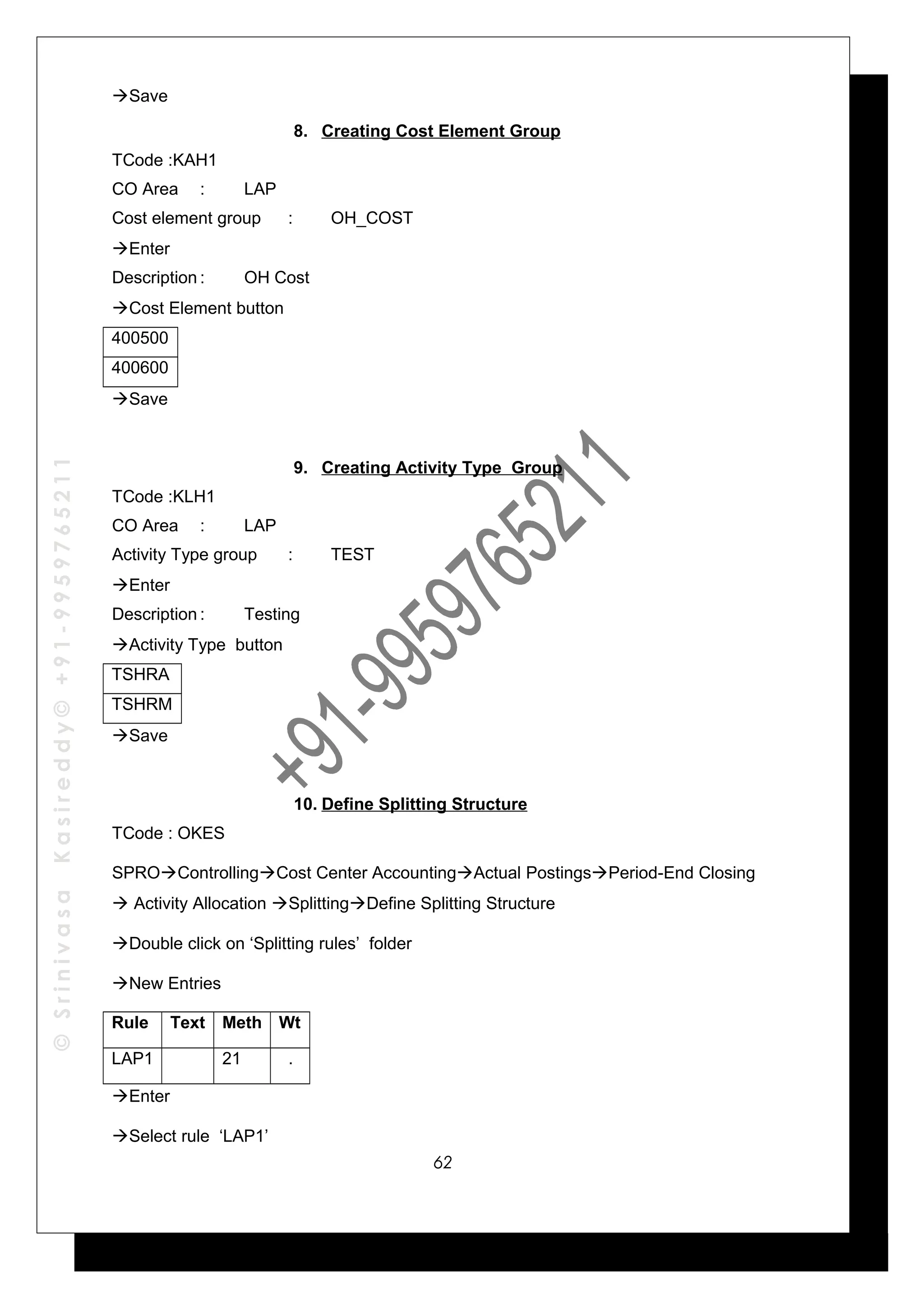 ©SrinivasaKasireddy©+91-9959765211
Save
8. Creating Cost Element Group
TCode :KAH1
CO Area : LAP
Cost element group : OH_COST
Enter
Description : OH Cost
Cost Element button
400500
400600
Save
9. Creating Activity Type Group
TCode :KLH1
CO Area : LAP
Activity Type group : TEST
Enter
Description : Testing
Activity Type button
TSHRA
TSHRM
Save
10. Define Splitting Structure
TCode : OKES
SPROControllingCost Center AccountingActual PostingsPeriod-End Closing
 Activity Allocation SplittingDefine Splitting Structure
Double click on ‘Splitting rules’ folder
New Entries
Rule Text Meth Wt
LAP1 21 .
Enter
Select rule ‘LAP1’
62
 