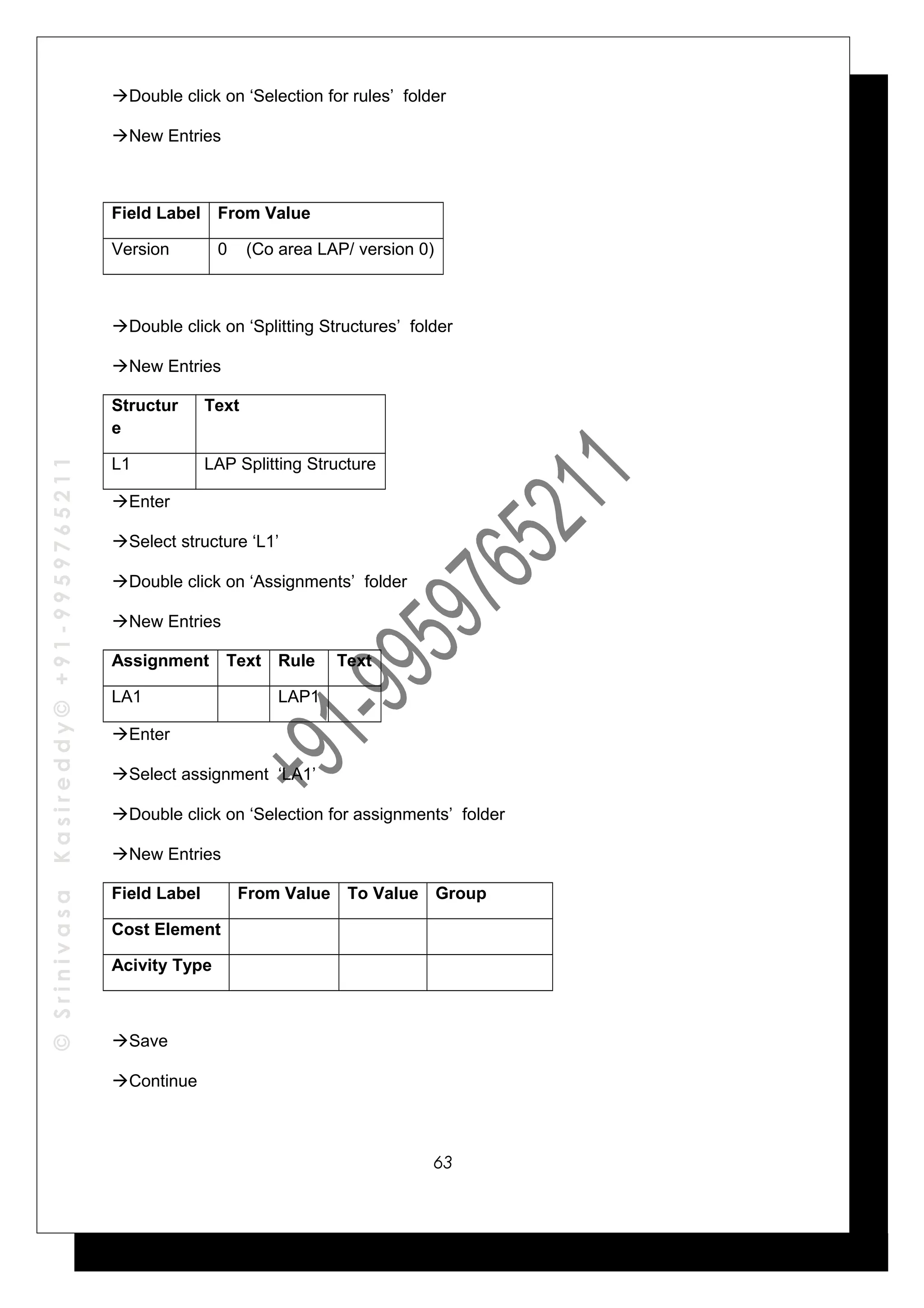 ©SrinivasaKasireddy©+91-9959765211
Double click on ‘Selection for rules’ folder
New Entries
Field Label From Value
Version 0 (Co area LAP/ version 0)
Double click on ‘Splitting Structures’ folder
New Entries
Structur
e
Text
L1 LAP Splitting Structure
Enter
Select structure ‘L1’
Double click on ‘Assignments’ folder
New Entries
Assignment Text Rule Text
LA1 LAP1
Enter
Select assignment ‘LA1’
Double click on ‘Selection for assignments’ folder
New Entries
Field Label From Value To Value Group
Cost Element
Acivity Type
Save
Continue
63
 