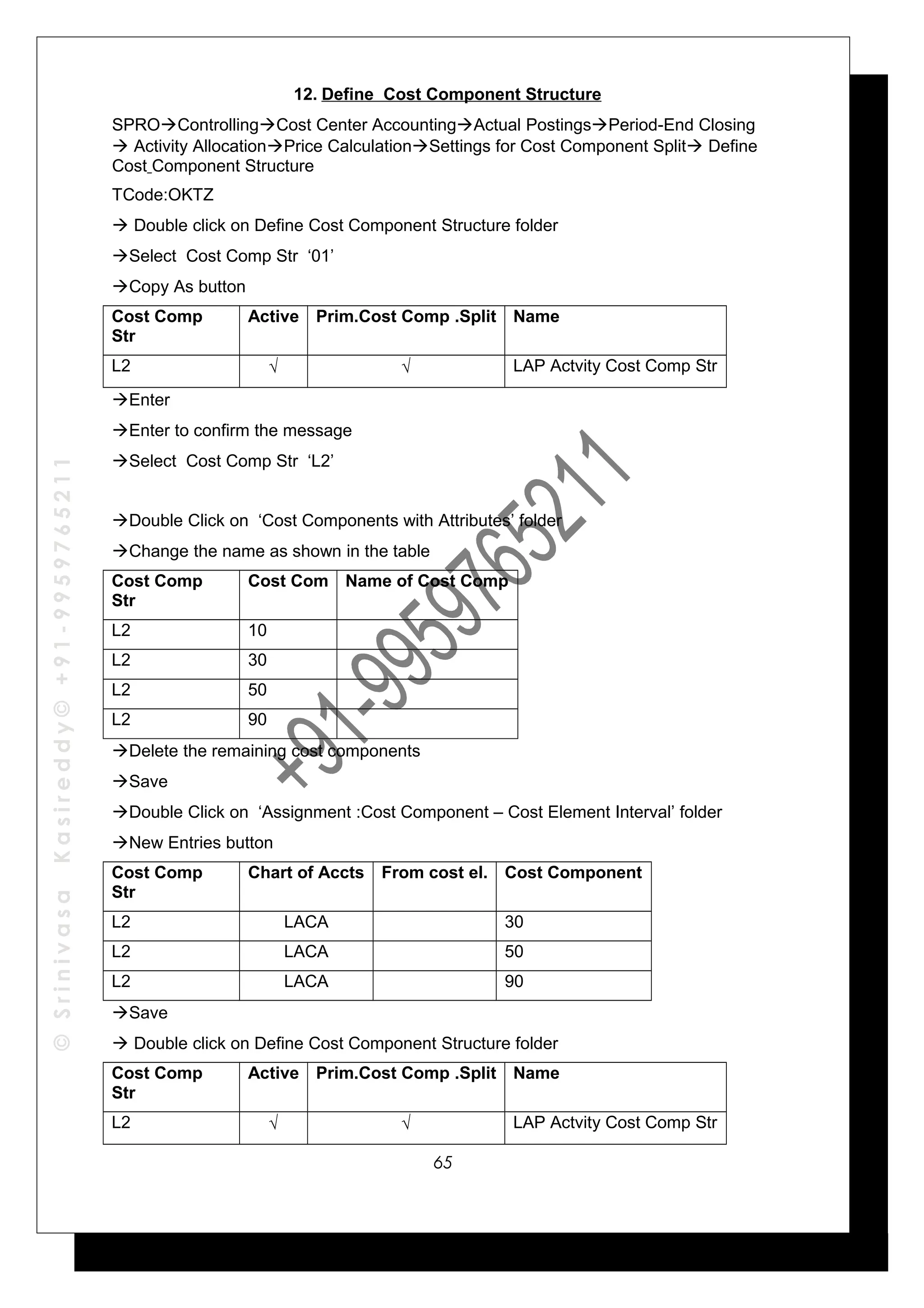 ©SrinivasaKasireddy©+91-9959765211
12. Define Cost Component Structure
SPROControllingCost Center AccountingActual PostingsPeriod-End Closing
 Activity AllocationPrice CalculationSettings for Cost Component Split Define
Cost Component Structure
TCode:OKTZ
 Double click on Define Cost Component Structure folder
Select Cost Comp Str ‘01’
Copy As button
Cost Comp
Str
Active Prim.Cost Comp .Split Name
L2 √ √ LAP Actvity Cost Comp Str
Enter
Enter to confirm the message
Select Cost Comp Str ‘L2’
Double Click on ‘Cost Components with Attributes’ folder
Change the name as shown in the table
Cost Comp
Str
Cost Com Name of Cost Comp
L2 10
L2 30
L2 50
L2 90
Delete the remaining cost components
Save
Double Click on ‘Assignment :Cost Component – Cost Element Interval’ folder
New Entries button
Cost Comp
Str
Chart of Accts From cost el. Cost Component
L2 LACA 30
L2 LACA 50
L2 LACA 90
Save
 Double click on Define Cost Component Structure folder
Cost Comp
Str
Active Prim.Cost Comp .Split Name
L2 √ √ LAP Actvity Cost Comp Str
65
 