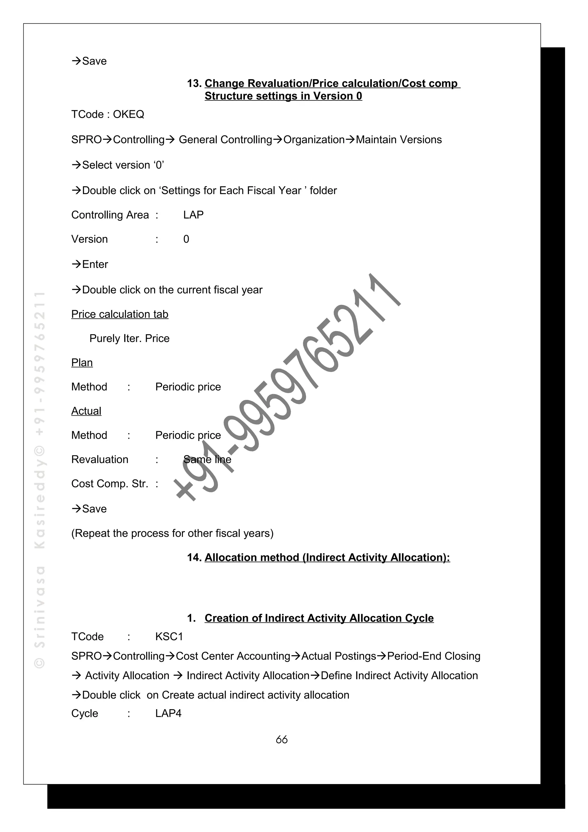 ©SrinivasaKasireddy©+91-9959765211
Save
13. Change Revaluation/Price calculation/Cost comp
Structure settings in Version 0
TCode : OKEQ
SPROControlling General ControllingOrganizationMaintain Versions
Select version ‘0’
Double click on ‘Settings for Each Fiscal Year ’ folder
Controlling Area : LAP
Version : 0
Enter
Double click on the current fiscal year
Price calculation tab
Purely Iter. Price
Plan
Method : Periodic price
Actual
Method : Periodic price
Revaluation : Same line
Cost Comp. Str. :
Save
(Repeat the process for other fiscal years)
14. Allocation method (Indirect Activity Allocation):
1. Creation of Indirect Activity Allocation Cycle
TCode : KSC1
SPROControllingCost Center AccountingActual PostingsPeriod-End Closing
 Activity Allocation  Indirect Activity AllocationDefine Indirect Activity Allocation
Double click on Create actual indirect activity allocation
Cycle : LAP4
66
 