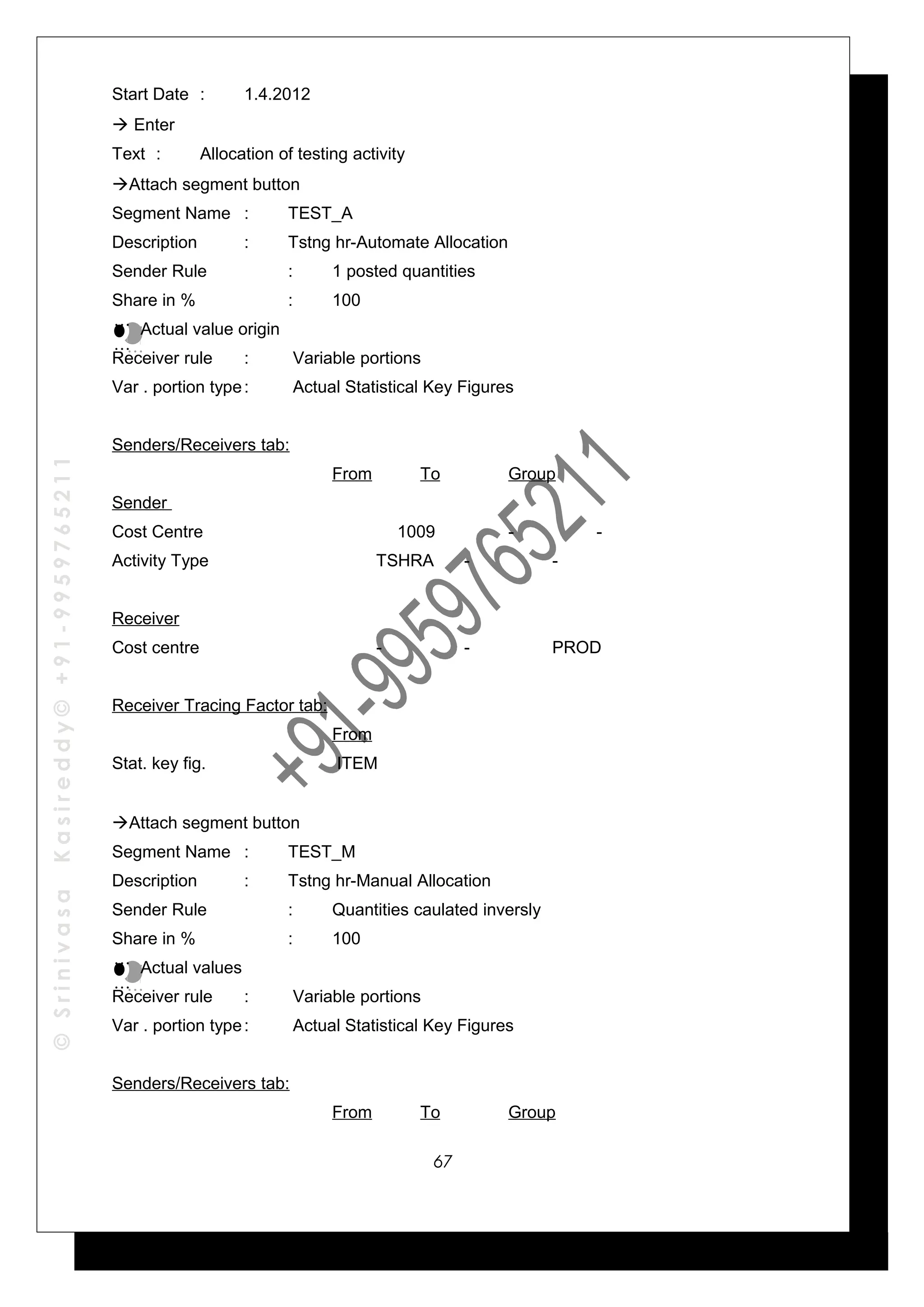 ©SrinivasaKasireddy©+91-9959765211
Start Date : 1.4.2012
 Enter
Text : Allocation of testing activity
Attach segment button
Segment Name : TEST_A
Description : Tstng hr-Automate Allocation
Sender Rule : 1 posted quantities
Share in % : 100
Actual value origin
Receiver rule : Variable portions
Var . portion type: Actual Statistical Key Figures
Senders/Receivers tab:
From To Group
Sender
Cost Centre 1009 - -
Activity Type TSHRA - -
Receiver
Cost centre - - PROD
Receiver Tracing Factor tab:
From
Stat. key fig. ITEM
Attach segment button
Segment Name : TEST_M
Description : Tstng hr-Manual Allocation
Sender Rule : Quantities caulated inversly
Share in % : 100
Actual values
Receiver rule : Variable portions
Var . portion type: Actual Statistical Key Figures
Senders/Receivers tab:
From To Group
…
…
…
…
…
…
…
…
67
 