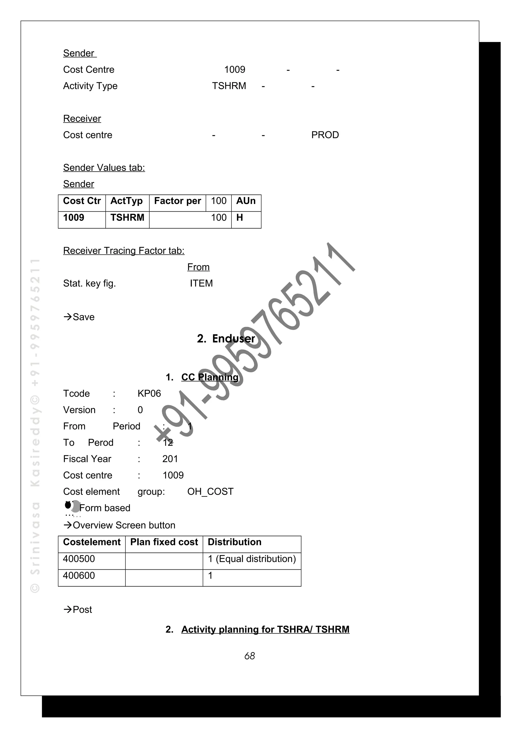 ©SrinivasaKasireddy©+91-9959765211
Sender
Cost Centre 1009 - -
Activity Type TSHRM - -
Receiver
Cost centre - - PROD
Sender Values tab:
Sender
Cost Ctr ActTyp Factor per 100 AUn
1009 TSHRM 100 H
Receiver Tracing Factor tab:
From
Stat. key fig. ITEM
Save
2. Enduser
1. CC Planning
Tcode : KP06
Version : 0
From Period : 1
To Perod : 12
Fiscal Year : 201
Cost centre : 1009
Cost element group: OH_COST
Form based
Overview Screen button
Costelement Plan fixed cost Distribution
400500 1 (Equal distribution)
400600 1
Post
2. Activity planning for TSHRA/ TSHRM
…
…
…
…
68
 