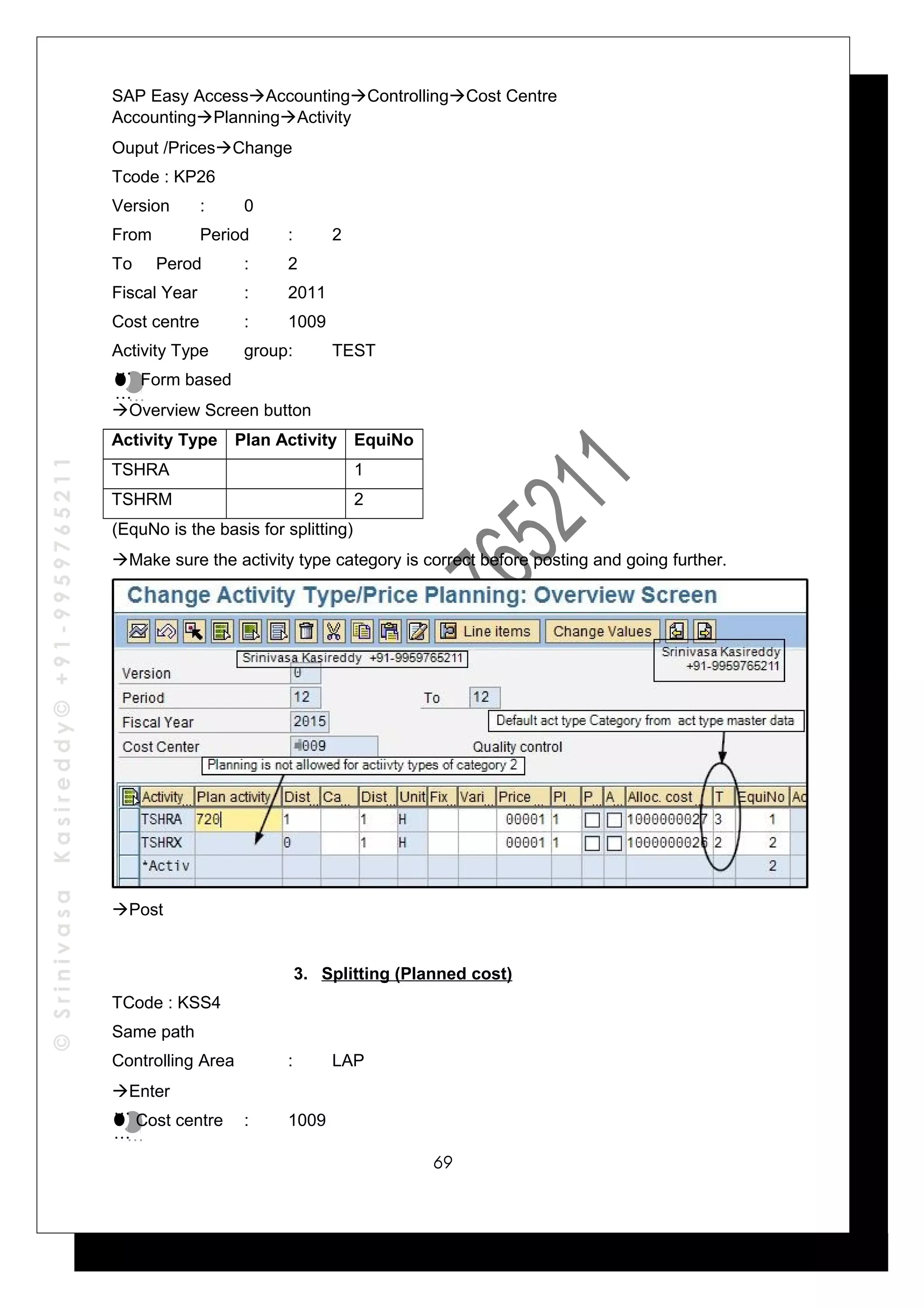 ©SrinivasaKasireddy©+91-9959765211
SAP Easy AccessAccountingControllingCost Centre
AccountingPlanningActivity
Ouput /PricesChange
Tcode : KP26
Version : 0
From Period : 2
To Perod : 2
Fiscal Year : 2011
Cost centre : 1009
Activity Type group: TEST
Form based
Overview Screen button
Activity Type Plan Activity EquiNo
TSHRA 1
TSHRM 2
(EquNo is the basis for splitting)
Make sure the activity type category is correct before posting and going further.
Post
3. Splitting (Planned cost)
TCode : KSS4
Same path
Controlling Area : LAP
Enter
Cost centre : 1009
…
…
…
…
…
…
…
…
69
 
