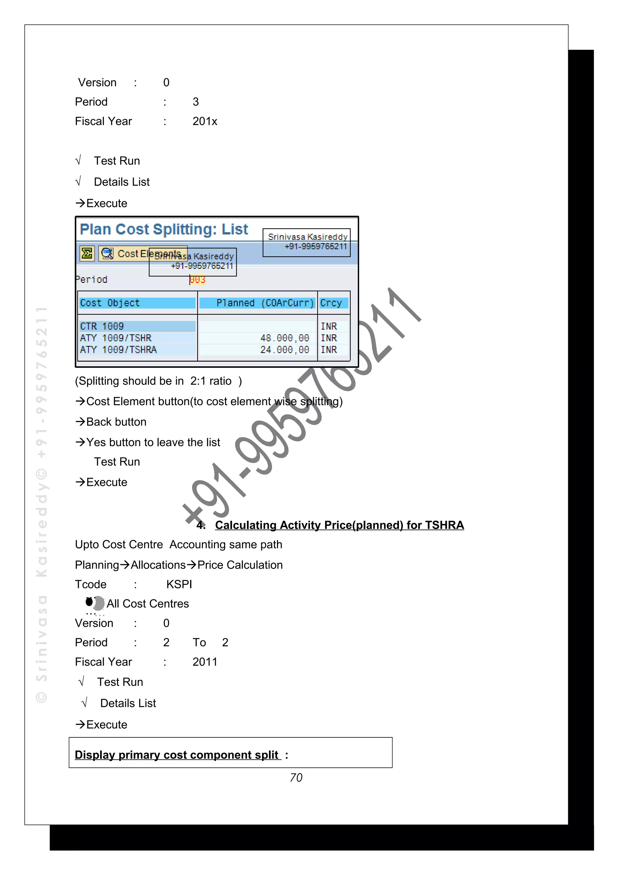 ©SrinivasaKasireddy©+91-9959765211
Version : 0
Period : 3
Fiscal Year : 201x
√ Test Run
√ Details List
Execute
(Splitting should be in 2:1 ratio )
Cost Element button(to cost element wise splitting)
Back button
Yes button to leave the list
Test Run
Execute
4. Calculating Activity Price(planned) for TSHRA
Upto Cost Centre Accounting same path
PlanningAllocationsPrice Calculation
Tcode : KSPI
All Cost Centres
Version : 0
Period : 2 To 2
Fiscal Year : 2011
√ Test Run
√ Details List
Execute
Display primary cost component split :
…
…
…
…
70
 