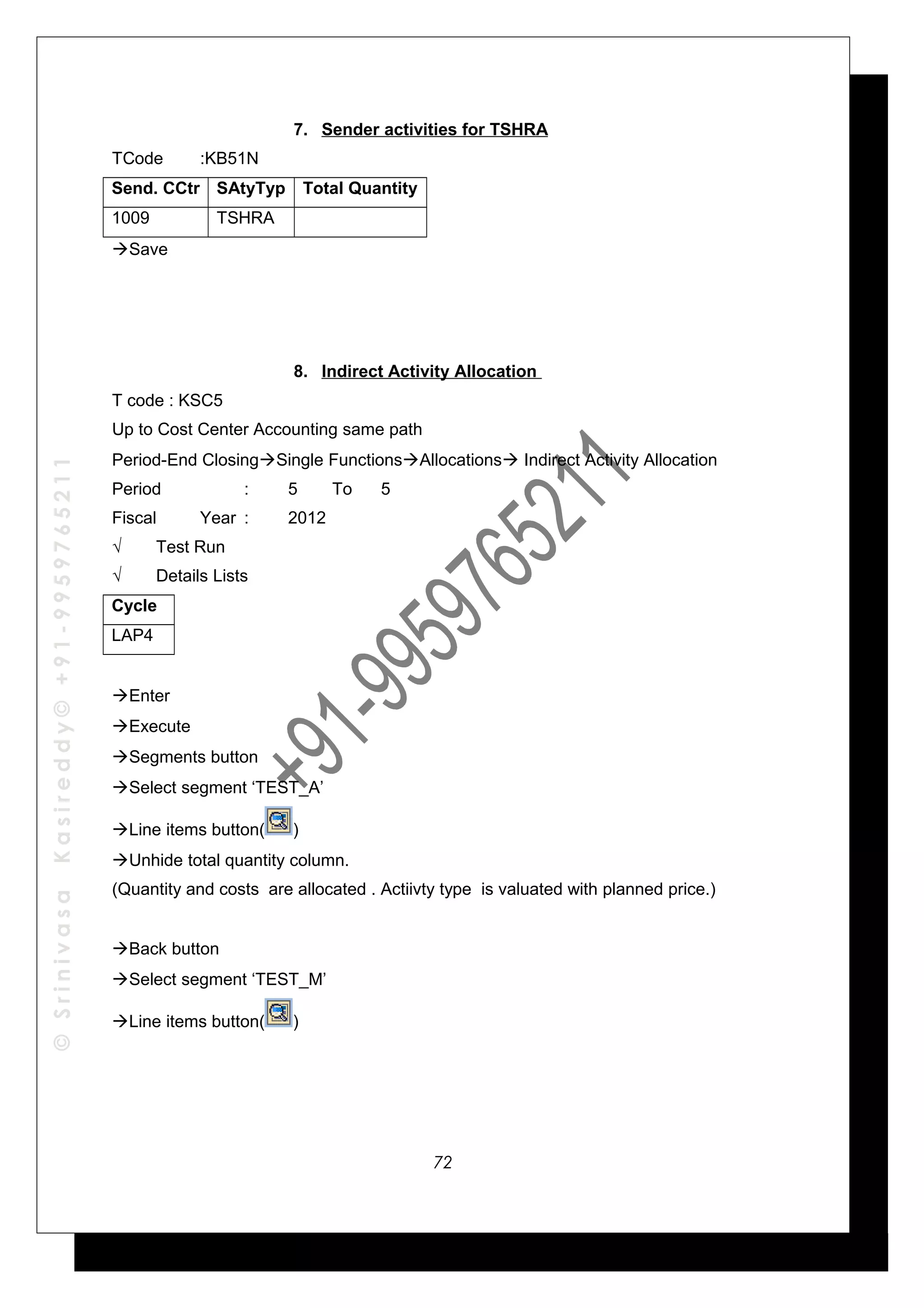 ©SrinivasaKasireddy©+91-9959765211
7. Sender activities for TSHRA
TCode :KB51N
Send. CCtr SAtyTyp Total Quantity
1009 TSHRA
Save
8. Indirect Activity Allocation
T code : KSC5
Up to Cost Center Accounting same path
Period-End ClosingSingle FunctionsAllocations Indirect Activity Allocation
Period : 5 To 5
Fiscal Year : 2012
√ Test Run
√ Details Lists
Cycle
LAP4
Enter
Execute
Segments button
Select segment ‘TEST_A’
Line items button( )
Unhide total quantity column.
(Quantity and costs are allocated . Actiivty type is valuated with planned price.)
Back button
Select segment ‘TEST_M’
Line items button( )
72
 