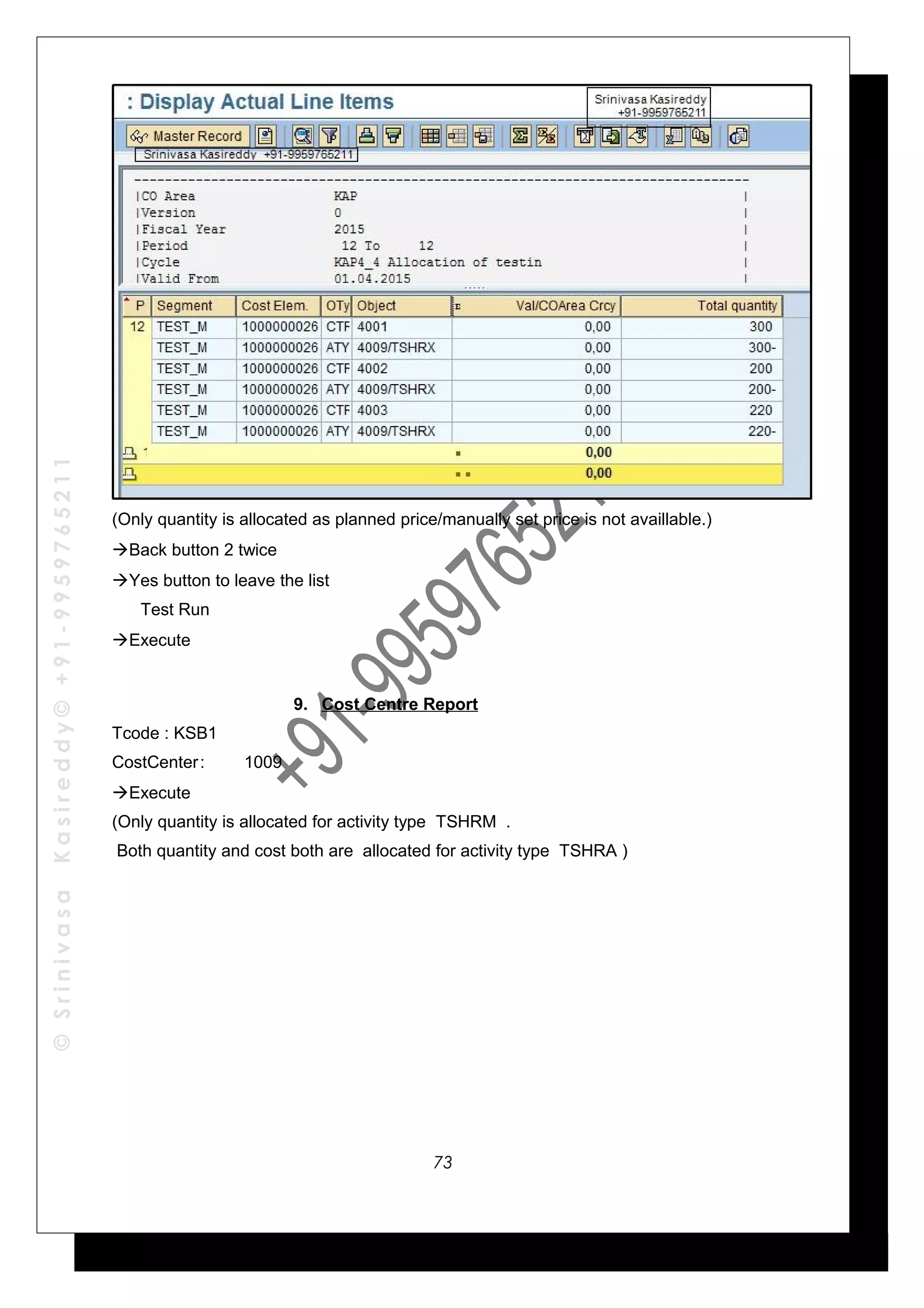 ©SrinivasaKasireddy©+91-9959765211
(Only quantity is allocated as planned price/manually set price is not availlable.)
Back button 2 twice
Yes button to leave the list
Test Run
Execute
9. Cost Centre Report
Tcode : KSB1
CostCenter: 1009
Execute
(Only quantity is allocated for activity type TSHRM .
Both quantity and cost both are allocated for activity type TSHRA )
73
 