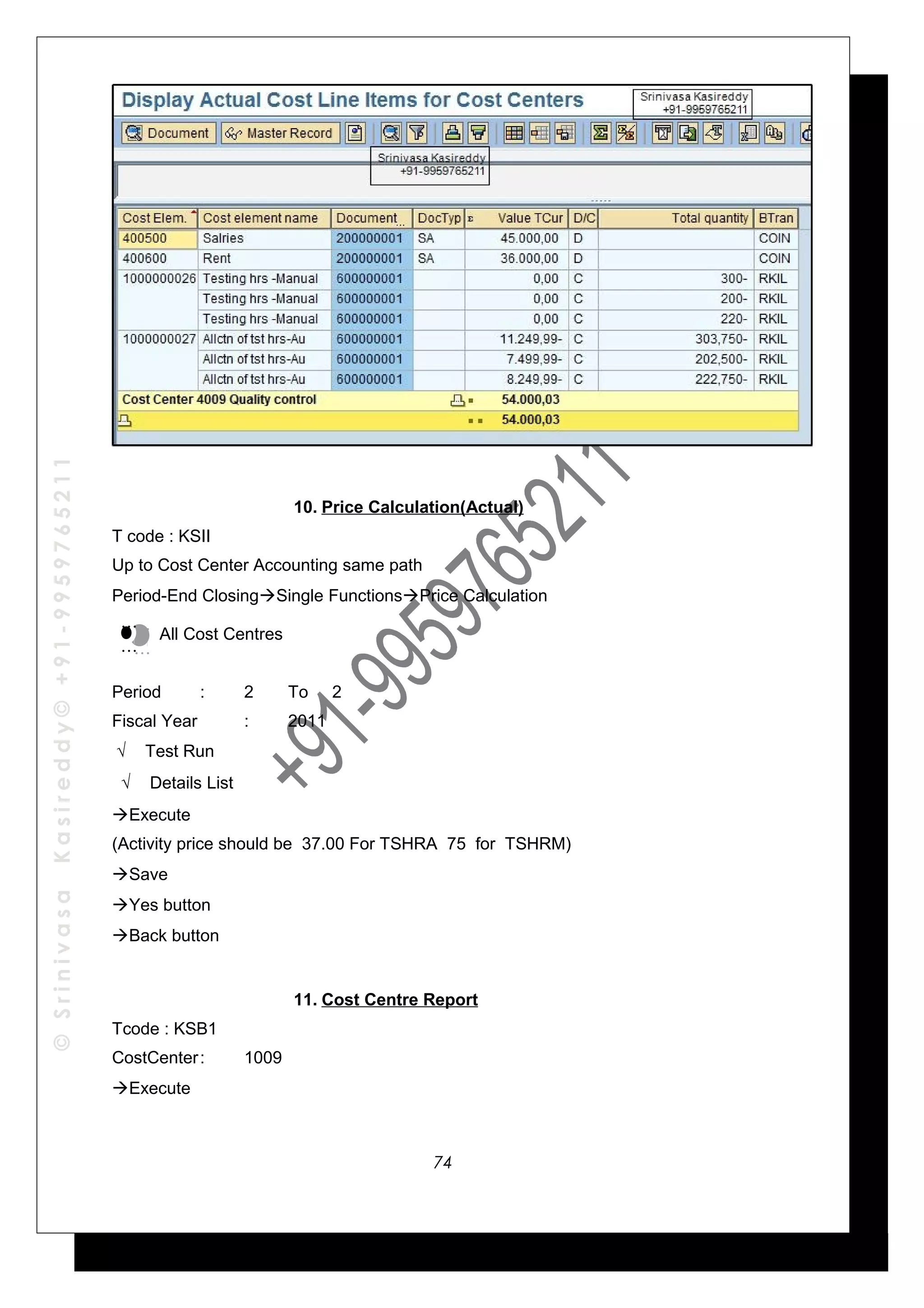 ©SrinivasaKasireddy©+91-9959765211
10. Price Calculation(Actual)
T code : KSII
Up to Cost Center Accounting same path
Period-End ClosingSingle FunctionsPrice Calculation
All Cost Centres
Period : 2 To 2
Fiscal Year : 2011
√ Test Run
√ Details List
Execute
(Activity price should be 37.00 For TSHRA 75 for TSHRM)
Save
Yes button
Back button
11. Cost Centre Report
Tcode : KSB1
CostCenter: 1009
Execute
…
…
…
…
74
 