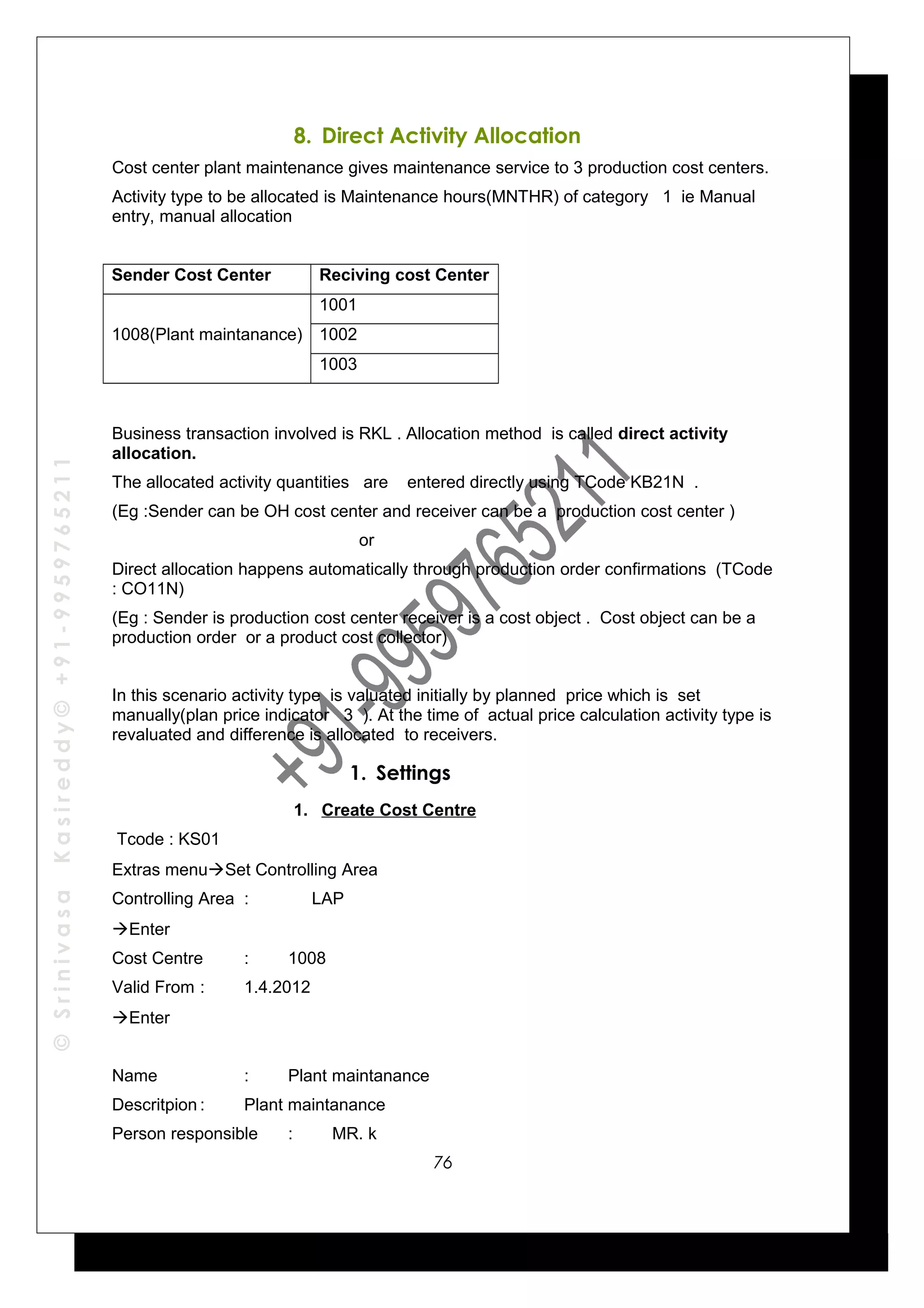 ©SrinivasaKasireddy©+91-9959765211
8. Direct Activity Allocation
Cost center plant maintenance gives maintenance service to 3 production cost centers.
Activity type to be allocated is Maintenance hours(MNTHR) of category 1 ie Manual
entry, manual allocation
Sender Cost Center Reciving cost Center
1008(Plant maintanance)
1001
1002
1003
Business transaction involved is RKL . Allocation method is called direct activity
allocation.
The allocated activity quantities are entered directly using TCode KB21N .
(Eg :Sender can be OH cost center and receiver can be a production cost center )
or
Direct allocation happens automatically through production order confirmations (TCode
: CO11N)
(Eg : Sender is production cost center receiver is a cost object . Cost object can be a
production order or a product cost collector)
In this scenario activity type is valuated initially by planned price which is set
manually(plan price indicator 3 ). At the time of actual price calculation activity type is
revaluated and difference is allocated to receivers.
1. Settings
1. Create Cost Centre
Tcode : KS01
Extras menuSet Controlling Area
Controlling Area : LAP
Enter
Cost Centre : 1008
Valid From : 1.4.2012
Enter
Name : Plant maintanance
Descritpion : Plant maintanance
Person responsible : MR. k
76
 